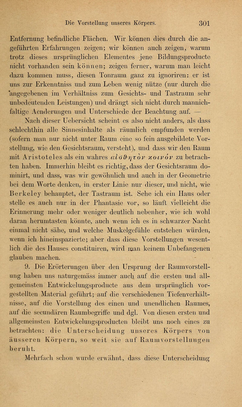 Entfernung befindliclie Flächen. Wir können dies durch die an- geführten Erfahrungen zeigen; wir können auch zeigen, warum trotz dieses ursprünglichen Elementes jene Bildungsproducte nicht vorhanden sein können; zeigen ferner, warum man leicht dazu kommen muss, diesen Tonraum ganz zu ignoriren: er ist uns zur Erkenntniss und zum Leben wenig nütze (nur durch die 'angegebenen im Verhältniss zum Gesichts- und Tastraum sehr unbedeutenden Leistungen) und drängt sich nicht durch mannich- faltige Aenderungen und Unterschiede der Beachtung auf, — Nach dieser Uebersicht scheint es also nicht anders, als dass schlechthin alle Sinnesinhalte als räumlich empfunden werden (sofern man nur nicht unter Raum eine so fein ausgebildete Vor- stellung, wie den Gesichtsraum, versteht), und dass wir den Raum mit Aristoteles als ein wahres aia&rjrov xolvov zu betrach- ten haben. Immerhin bleibt es richtig, dass der Gesichtsraum do- minirt, und dass, was wir gewöhnlich und auch in der Geometrie bei dem Worte denken, in erster Linie nur dieser, und nicht, wie Berkeley behauptet, der Tastraum ist. Sehe ich ein Haus oder stelle es auch nur in der Phantasie vor, so läuft vielleicht die Erinnerung mehr oder weniger deutlich nebenher, wie ich wohl daran herumtasten könnte, auch wenn ich es in schwarzer Nacht einmal nicht sähe, und welche Muskelgefühle entstehen würden, wenn ich hinein spazierte; aber dass diese Vorstellungen wesent- lich die des Hauses constituiren, wird man keinem Unbefangenen glauben machen. 9. Die Erörterungen über den Ursprung der Raumvorstell- ung haben uns naturgemäss immer auch auf die ersten und all- gemeinsten Entwickelungsproducte aus dem ursprünglich vor- gestellten Material geführt; auf die verschiedenen Tiefenverhält- nisse, auf die Vorstellung des einen und unendlichen Raumes, auf die secundären Raumbegriffe und dgl. Von diesen ersten und allgemeinsten Entwickelungsproducten bleibt uns noch eines zu betrachten: die Unterscheidung unseres Körpers von äusseren Körpern, so weit sie auf Raumvorstellungen beruht. Mehrfach schon wurde erwähnt, dass diese Unterscheidung