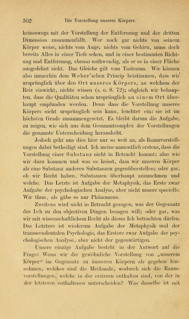 keineswegs mit der Vorstellung der Entfernung und der di'itten Dimension zusammenfällt. Wer nocli gar niclits von seinem Körper weiss, nichts vom Auge, nichts vom Gehirn, muss doch bereits Alles in einer Tiefe sehen, und in einer bestimmten Richt- ung und Entfernung, ebenso nothwendig, als er es in einer Fläche ausgedehnt sieht. Das Gleiche gilt vom Tastraum. Wir können also immerhin dem Web er'sehen Princip beistimmen, dass wir ursprünglich über den Ort unseres Körpers, an welchem der Reiz einwirkt, nichts wissen (s. o. S. 72); obgleich wir behaup- ten, dass die Qualitäten schon ursprlüiglich an einem Ort über- haupt empfunden werden. Denn dass die Vorstellung unseres Körpers nicht ursprünglich sein kann, leuchtet ein: sie ist im höchsten Grade zusammengesetzt. Es bleibt darum die Aufgabe, zu zeigen, wie sich aus dem Gesammtcomplex der Vorstellungen die genannte Unterscheidung heraushebt. Jedoch geht uns dies hier nur so weit an, als Raumvorstell- ungen dabei betheiligt sind. Ich meine namentlich erstens, dass die Vorstellung einer Substanz nicht in Betracht kommt; also wie wir dazu kommen und was es heisst, dass wir unseren Körper als eine Substanz anderen Substanzen gegenüberstellen; oder gar, ob wir Recht haben, Substanzen überhaupt anzunehmen und welche. Das Letzte ist Aufgabe der Metaphysik, das Erste zwar Aufgabe der psychologischen Analyse, aber nicht unsere specielle. Wir thun, als gäbe es nur Phänomene. Zweitens wird nicht in Betracht gezogen, was der Gegensatz des Ich zu den objectiven Dingen besagen will; oder gar, was wir mit wissenschaftlichem Recht als dieses Ich betrachten dürfen. Das Letztere ist wiederum Aufgabe der Metaphysik und der transscendentalen Psychologie, das Erstere zwar Aufgabe der psy- chologischen Analyse, aber nicht der gegenwärtigen. Ulisero einzige Aufgabe bestellt in der Antwort auf die Fi'age: Wenn wir die gewölnilichc Vorstollnng von „unserem Köi'pcr im Gegensatz zu äussi'ren Körpern als gegeben liin- luOunen, vvelclies sind die Merkmale, wodurch sich die Kaum- voi-stellinigen, welche in der orsteren entlialton sind, von der in der ict/tcrcii ciilhaltcncii niitcrscluMdcny Was (Inssclhc ist mit