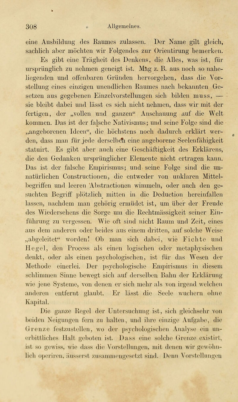 eine Ausbildung des Raumes zulassen. Der Name gilt gleich, sachlich aber möchten wir Folgendes zur Orientirung bemerken. Es gibt eine Trägheit des Denkens, die Alles, was ist, für ursprünglich zu nehmen geneigt ist. Mag z. B. aus noch so nahe- liegenden und offenbaren Gründen hervorgehen, dass die Vor- stellung eines einzigen unendlichen Raumes nach bekannten Ge- setzen aus gegebenen Einzelvorstellungen sich bilden muss, — sie bleibt dabei und lässt es sich nicht nehmen, dass wir mit der fertigen, der „vollen und ganzen Anschauung auf die Welt kommen. Das ist der falsche Nativismus; und seine Folge sind die „angeborenen Ideen, die höchstens noch dadurch erklärt wer- den, dass man für jede derselbdh eine angeborene Seeleiifähigkeit statuirt. Es gibt aber auch eine Geschäftigkeit des Erklärens, die den Gedanken ursprünglicher Elemente nicht ertragen kann. Das ist der falsche Empirismus; und seine Folge sind die un- natürlichen Constructionen, die entweder von unklaren Mittel- begriffen und leeren Abstractionen wimmeln, oder auch den ge- suchten Begriff plötzlich^ mitten in die Deduction hereinfallen lassen, nachdem man gehörig ermüdet ist, um über der Freude des Wiedersehens die Sorge um die Rechtmässigkeit seiner Ein- führung zu vergessen. Wie oft sind nicht Raum und Zeit, eines aus dem anderen oder beides aus einem dritten, auf solche W^eise „abgeleitet worden! Ob man sich dabei, wie Fichte und Hegel, den Process als einen logischen oder metaphysischen denkt, oder als einen psychologischen, ist für das Wesen der Methode einerlei. Der psychologische Empirisnms in diesem schlimmen Sinne bewegt sich auf derselben Bahn der Erklärung wie jene Systeme, von denen er sich mehr als von irgend welchen anderen entfernt glaubt. Er lässt die Seele wuchern ohne Kapital. Die ganze Regel der Untersnchung ist, sich gleichsehr von beiden Neigungen fern zu halten, und ihre einzige Aufgabe, die Grenze fest/nstellen, wo der psychologischen Analyse ein nn- erbittliches Halt geboten ist. Dass eine solche GrcMize existirt, ist so gewiss, wie dass die Vorstellungen, mit denen wir gewölni- li('li opcrircii, iiusscrst /iis;innii('ni''eset/t sind. l)cni) XOrstcllimgcu