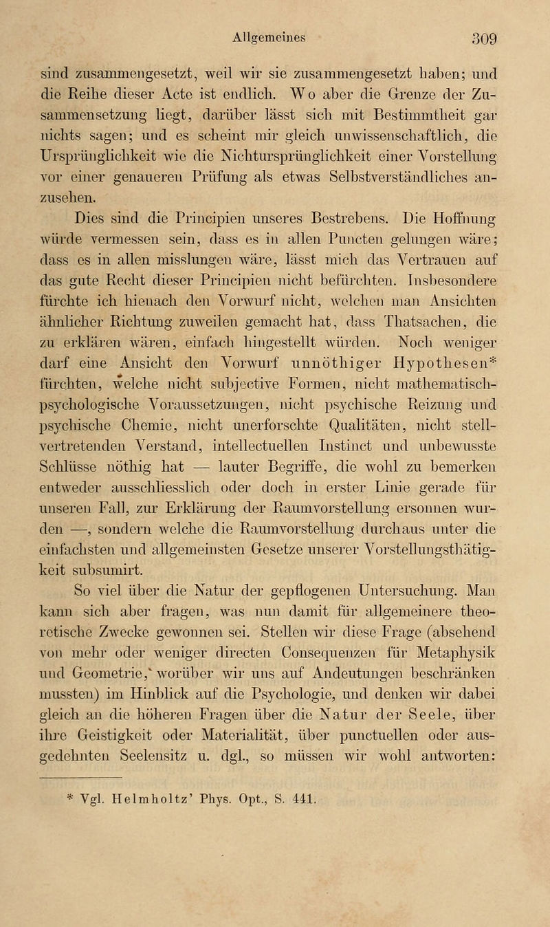 sind zusammengesetzt, weil wir sie zusammengesetzt haben; und die Reihe dieser Acte ist endlich. Wo aber die Grenze der Zu- sammensetzung hegt, darüber lässt sich mit Bestimmtheit gar nichts sagen; und es scheint mir gleich unwissenschaftlich, die Ursprünglichkeit wie die Nichtursprünglichkeit einer Vorstellung vor einer genaueren Prüfung als etwas Selbstverständliches an- zusehen. Dies sind die Principien unseres Bestrebens. Die Hoffimng würde vermessen sein, dass es in allen Puncten gelungen wäre; dass es in allen misshmgen wäre, lässt mich das Vertrauen auf das gute Recht dieser Principien nicht befürchten. Insbesondere fürchte ich hienach den Vorwurf nicht, welchen man Ansichten ähnlicher Richtung zuweilen gemacht hat, dass Thatsachen, die zu erklären wären, einfach hingestellt würden. Noch weniger darf eine Ansicht den Vorwurf unnöthiger Hypothesen* fürchten, welche nicht subjective Formen, nicht mathematisch- psychologische Voraussetzungen, nicht psychische Reizung und psychische Chemie, nicht unerforschte Qualitäten, nicht stell- vertretenden Verstand, intellectuellen Instin et und unbewusste Schlüsse nöthig hat — lauter Begriffe, die wohl zu bemerken entweder ausschliesslich oder doch in erster Linie gerade für unseren Fall, zur Erklärung der Raum Vorstellung ersonnen wur- den —, sondern welche die Raumvorstellung durchaus unter die einfachsten und allgemeinsten Gesetze unserer Vorstellungsthätig- keit subsumirt. So viel über die Natur der gepflogenen Untersuchung. Man kann sich aber fragen, was nun damit für allgemeinere theo- retische Zwecke gewonnen sei. Stellen wir diese Frage (absehend von mehr oder weniger directen Consequenzen für Metaphysik und Geometrie, worüber wir uns auf Andeutungen beschränken mussten) im Hinblick auf die Psychologie, und denken wir dabei gleich an die höheren Fragen über die Natur der Seele, über ihre Geistigkeit oder Materialität, über punctuellen oder aus- gedehnten Seelensitz u. dgl., so müssen wir wohl antworten; * Vgl. Helmholtz' Phys. Opt., S. 441.