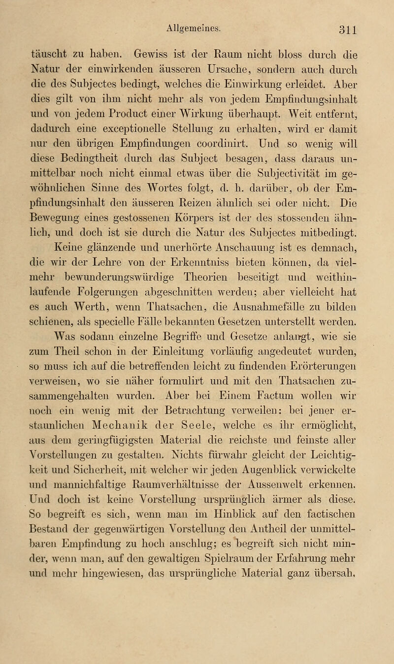 täuscht zu haben. Gewiss ist der Raum nicht bloss durch die Natur der einwirkenden äusseren Ursache, sondern auch durch die des Subjectes bedingt, welches die Einwirkung erleidet. Aber dies gilt von ihm nicht mehr als von jedem Empfindungsinhalt und von jedem Product eijier Wirkung überhaupt. Weit entfernt, dadurch eine exceptionelle Stellung zu erhalten, wird er damit imr den übrigen Empfindmigen coordinirt. Und so wenig will diese Bedingtheit durch das Subject besagen, dass daraus un- mittelbar noch nicht einmal etwas über die Subjectivität im ge- wöhnlichen Sinne des Wortes folgt, d. h. darüber, ob der Em- pfiudungsinhalt den äusseren Reizen ähnlich sei oder nicht. Die Bewegung eines gestossenen Körpers ist der des stossenden ähn- lich, und doch ist sie durch die Natur des Subjectes mitbedingt. Keine glänzende und unerhörte Anschauung ist es demnach, die wir der Lehre von der Erkenntniss bieten können, da viel- mehr bewunderungswürdige Theorien beseitigt und weithin- laufende Folgerungen abgeschnitten werden; aber vielleicht hat es auch Werth, wenn Thatsachen, die Ausnahmefälle zu bilden schienen, als specielle Fälle bekannten Gesetzen miterstellt werden. Was sodann einzelne Begriffe und Gesetze anlangt, wie sie zum Theil schon in der Einleitung vorläufig angedeutet wurden, so muss ich auf die betreffenden leicht zu findenden Erörterungen verweisen, wo sie näher formulirt und mit den Thatsachen zu- sanmaengehalten wurden. Aber bei Einem Factum wollen wir noch ein wenig mit der Betrachtung verweilen: bei jener er- st?tunlichen Mechanik der Seele, welche es ihr ermöglicht, aus dem geringfügigsten Material die reichste und feinste aller Vorstellungen zu gestalten. Nichts fürwahr gleicht der Leichtig- keit und Sicherheit, mit welcher wir jeden Augenblick verwickelte und mannichfaltige Raumverhältnisse der Aussenwelt erkennen. Und doch ist keine Vorstellung ursprünglich ärmer als diese. So begreift es sich, wenn man im Hinblick auf den factischen Bestand der gegenwärtigen Vorstellung den Antheil der unmittel- baren Empfindung zu hoch anschlug; es begreift sich nicht min- der, wenn man, auf den gewaltigen Spielraum der Erfahrung mehr und mehr hingewiesen, das ursprüngliche Material ganz übersah,