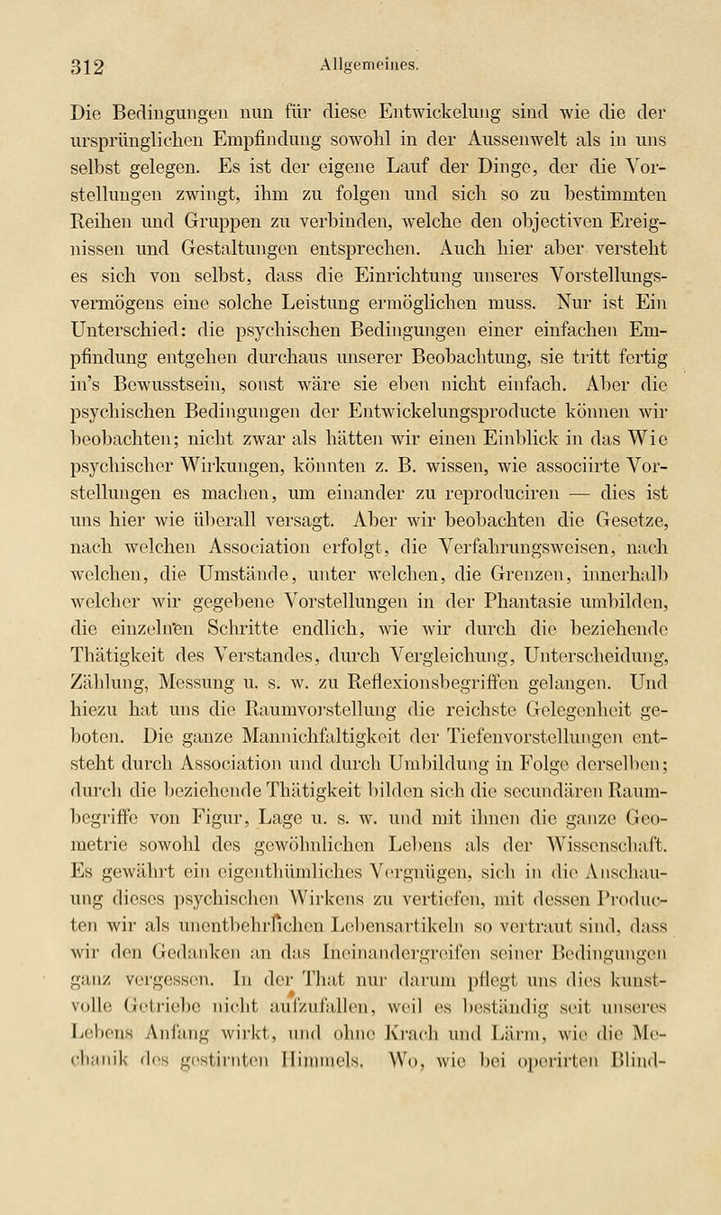 Die Bedingungen nun für diese Entwickelung sind wie die der ursprünglichen Empfindung sowohl in der Aussenwelt als in uns selbst gelegen. Es ist der eigene Lauf der Dinge, der die Vor- stellungen zwingt, ihm zu folgen und sich so zu bestimmten Reihen und Gruppen zu verbinden, welche den objectiven Ereig- nissen und Gestaltungen entsprechen. Auch hier aber versteht es sich von selbst, dass die Einrichtung unseres Vorstellungs- vermögens eine solche Leistung ermöglichen muss. Nur ist Ein Unterschied: die psychischen Bedingungen einer einfachen Em- pfindung entgehen durchaus unserer Beobachtung, sie tritt fertig in's Bewusstsein, sonst wäre sie eben nicht einfach. Aber die psychischen Bedingungen der Entwickelungsproducte können wir beobachten; nicht zwar als hätten wir einen Einblick in das Wie psychischer Wirkungen, könnten z. B. wissen, wie associirte Vor- stellungen es machen, um einander zu reproduciren — dies ist uns hier wie überall versagt. Aber wir beobachten die Gesetze, nach welchen Association erfolgt, die Verfahrungsweisen, nach welchen, die Umstände, unter welchen, die Grenzen, innerhalb welcher wir gegebene Vorstellungen in der Phantasie umbilden, die einzeln'en Schritte endlich, wie wir durch die beziehende Thätigkeit des Verstandes, durch Vergleichung, Unterscheidung, Zählung, Messung u. s. w. zu Reflexionsbegriffen gelangen. Und hiezu hat uns die Raumvorstellung die reichste Gelegenheit ge- boten. Die ganze Mannichfaltigkeit der Tiefenvorstellungen ent- steht durch Association und durch Umbildung in Folge derselben; durch die beziehende Thätigkeit bilden sich die secundären Raum- begriff'e von Figur, Lage u. s. w. und mit ihnen die ganze Geo- metrie sowohl des gewöhnlichen Lebens als der Wissenschaft. Es gewährt ein eigenthümliches Vergnügen, sich in die Anschau- ung dieses psychischen Wirkens zu vertiefen, mit dessen Produc- ten wir als unentbehrlichen Lebensartikehi so vertraut sind, dass wir den Gedanken an das Ineinandergreifen seiner Bedingungen ganz vergessen. Li der Tliat nur darum pflegt uns dies kunst- volle Getriebe iiiclit aufzufallen, weil es beständig seit unseres Ltibens Anfang wirkt, und ohne Krach und Lärm, wie die Me- (■l);iiiik des gestirnten Himmels. Wo, wie bei operirten Blind-