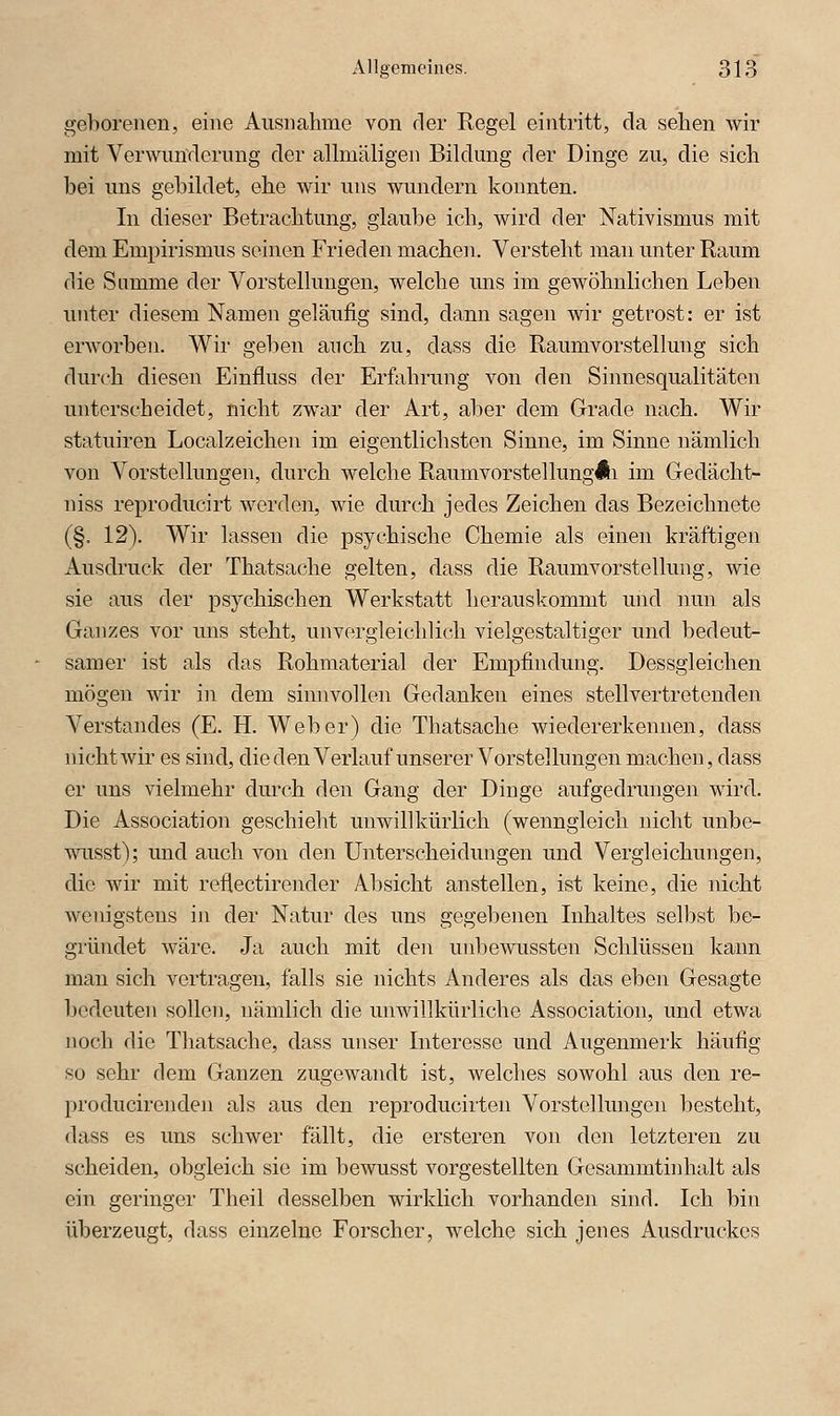 geborenen, eine Ausnahme von der Regel eintritt, da sehen wir mit Verwun-derung der allmäligen Bildung der Dinge zu, die sich bei uns gebildet, ehe wir uns wundern konnten. In dieser Betrachtung, glaube ich, wird der Nativismus mit dem Empirismus seinen Frieden machen. Versteht man unter Raum die Summe der Vorstellungen, welche ims im gewöhnlichen Leben unter diesem Namen geläufig sind, dann sagen wir getrost: er ist erworben. Wir geben anch zu, dass die Raumvorstellung sich durch diesen Einfluss der Erfahrung von den Sinnesqualitäten unterscheidet, nicht zwar der Art, aber dem Grade nach. Wir statuiren Localzeichen im eigentlichsten Sinne, im Sinne nämlich von Vorstellungen, durch welche RaumvorstellungAi im Gedächt- niss reproducirt werden, wie durch jedes Zeichen das Bezeichnete (§. 12). Wir lassen die psychische Chemie als einen kräftigen Ausdruck der Thatsache gelten, dass die Raumvorstellung, wie sie aus der psychischen Werkstatt herauskommt und nun als Ganzes vor uns steht, unvergleichlich vielgestaltiger und bedeut- samer ist als das Rohmaterial der Empfindung. Dessgleichen mögen wir in dem sinnvollen Gedanken eines stellvertretenden Verstandes (E. H. Weber) die Thatsache wiedererkennen, dass nicht wir es sind, dieden Verlauf unserer Vorstellungen machen, dass er uns vielmehr durch den Gang der Dinge aufgedrungen wird. Die Association geschieht unwillkürlich (wenngleich nicht unbe- wiisst); und auch von den Unterscheidungen und Vergleichungen, die wir mit reflectirender Absicht anstellen, ist keine, die nicht wenigstens in der Natur des uns gegebenen Inhaltes selbst be- giiindet wäre. Ja auch mit den unbewussten Schlüssen kann man sich vertragen, falls sie nichts Anderes als das eben Gesagte bedeuten sollen, nämlich die unwillkürliche Association, und etwa noch die Thatsache, dass unser Interesse und Augenmerk häufig so sehr dem Ganzen zugewandt ist, welches sowohl aus den re- producirenden als aus den reproducirten Vorstellungen besteht, dass es uns schwer fällt, die ersteren von den letzteren zu scheiden, obgleich sie im bewusst vorgestellten Gesammtinhalt als ein geringer Theil desselben wirklich vorhanden sind. Ich bin überzeugt, dass einzelne Forscher, welche sich jenes Ausdruckes