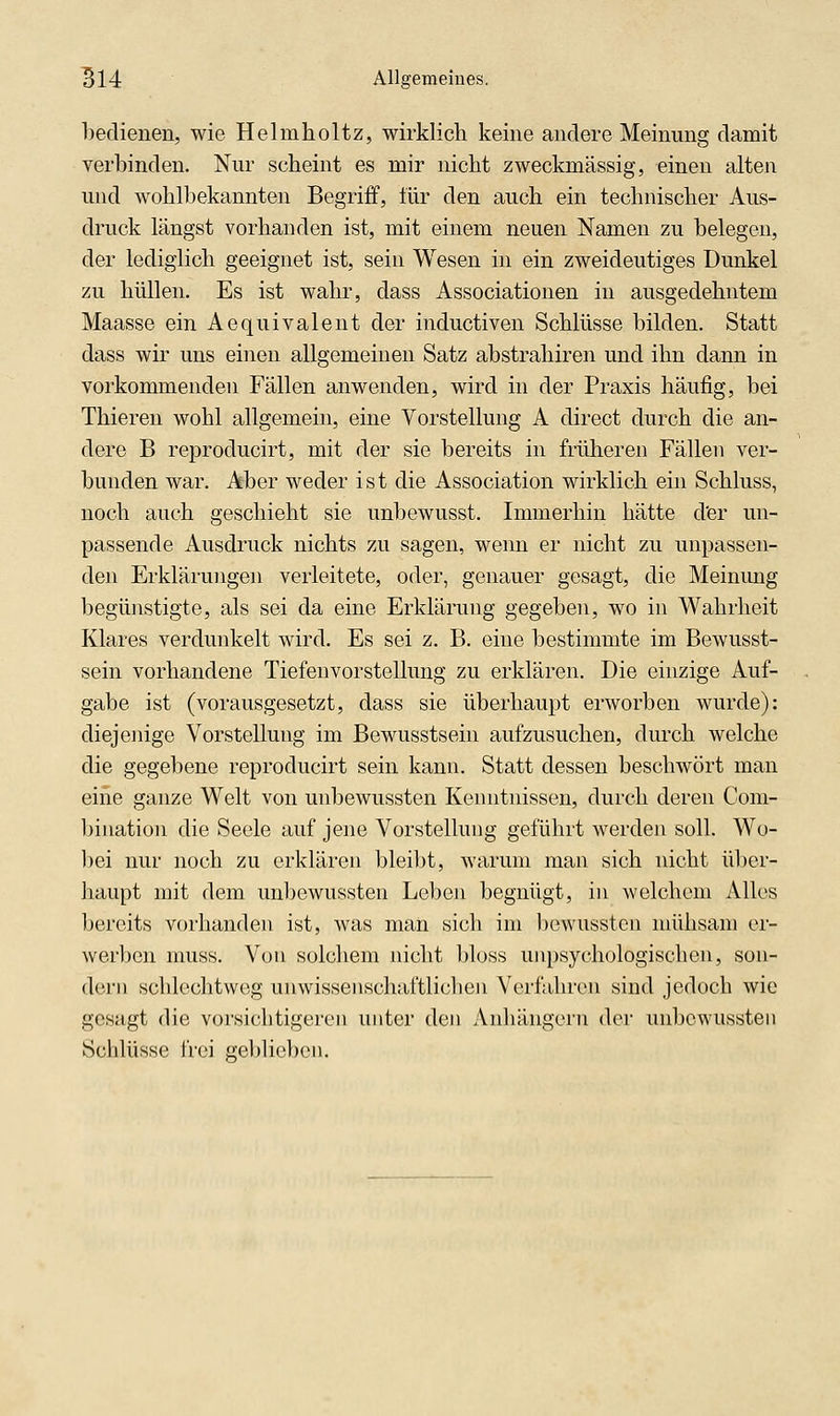 bedienen, wie Helmholtz, wirklich keine andere Meinung damit verbinden. Nur scheint es mir nicht zweckmässig, einen alten und wohlbekannten Begriff, für den auch ein technischer Aus- druck längst vorhanden ist, mit einem neuen Namen zu belegen, der lediglich geeignet ist, sein Wesen in ein zweideutiges Dunkel zu hüllen. Es ist wahr, dass Associationen in ausgedehntem Maasse ein Aequivalent der inductiven Schlüsse bilden. Statt dass wir uns einen allgemeinen Satz abstrahiren und ihn dann in vorkommenden Fällen anwenden, wird in der Praxis häufig, bei Thieren wohl allgemein, eine Vorstellung A direct durch die an- dere B reproducirt, mit der sie bereits in früheren Fällen ver- bunden war. Aber weder ist die Association wirklich ein Schluss, noch auch geschieht sie unbewusst. Immerhin hätte d'er un- passende Ausdruck nichts zu sagen, wenn er nicht zu unpassen- den Erklärungen verleitete, oder, genauer gesagt, die Meinimg begünstigte, als sei da eine Erklärung gegeben, wo in Wahrheit Klares verdunkelt wird. Es sei z. B. eine bestimmte im Bewusst- sein vorhandene Tiefenvorstellung zu erklären. Die einzige Auf- gabe ist (vorausgesetzt, dass sie überhaupt erworben wurde): diejenige Vorstellung im Bewusstsein aufzusuchen, durch welche die gegebene reproducirt sein kann. Statt dessen beschwört man eine ganze Welt von unbewussten Kenntnissen, durch deren Com- biuation die Seele auf jene Vorstellung geführt werden solh Wo- l)ei nur noch zu erklären bleilit, warum man sich nicht über- haupt mit dem unbewussten Leben begnügt, in welchem Alles bereits vorhanden ist, was man sich im l)owussten mühsam er- werben nuiss. Von solchem nicht bloss uiipsychologischen, son- dern schlechtweg unwissenschaftlichen Verfahren sind jedoch wie gesagt die vorsichtigeren unter den Anhängern der unbewussten Schlüsse frei geljlicbcn.