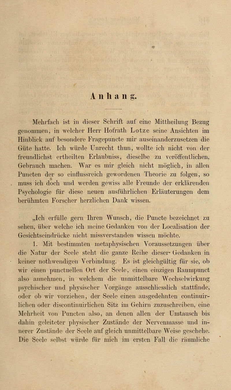 Anhang. Mehrfach ist in dieser Schrift auf eine Mittheilung Bezug genommen, in welcher Herr Hofrath Lotze seine Ansichten im Hinblick auf besondere Fragepuncte mir auseinanderzusetzen die Güte hatte. Ich würde Unrecht thun, wollte ich nicht von der freundlichst ertheilten Erlaubniss, dieselbe zu veröffentlichen, Gebrauch machen. War es mir gleich nicht möglich, in allen Puncten der so einflussreich gewordenen Theorie zu folgen, so muss ich doch und werden gewiss alle Freunde der erklärenden Psychologie für diese neuen ausführlichen Erläuterungen dem berühmten Forscher herzlichen Dank wissen. „Ich erfülle gern Ihren Wunsch, die Puncte bezeichnet zu sehen, über welche ich meine Gedanken von der Localisation der Gesichtseindrücke nicht missverstanden wissen möchte. 1. Mit bestimmten metaphysischen Voraussetzungen über die Natur der Seele steht die ganze Reihe dieser- Gedanken in keiner nothwendigen Verbindung. Es ist gleichgültig für sie, ob wir einen punctuellen Ort der Seele, einen einzigen Raumpunct also annehmen, in welchem die unmittelbare Wechselwirkung psychischer und physischer Vorgänge ausschliesslich stattfinde, oder ob wir vorziehen, der Seele einen ausgedehnten continuir- lichen oder discontinuirlichen Sitz im Gehirn zuzuschreiben, eine Mehrheit von Puncten also, an denen allen der Umtausch bis dahin geleiteter physischer Zustände der Nervenmasse und in- nerer Zustände der Seele auf gleich unmittelbare Weise geschehe. Die Seele selbst würde für mich im ersten Fall die räumliche