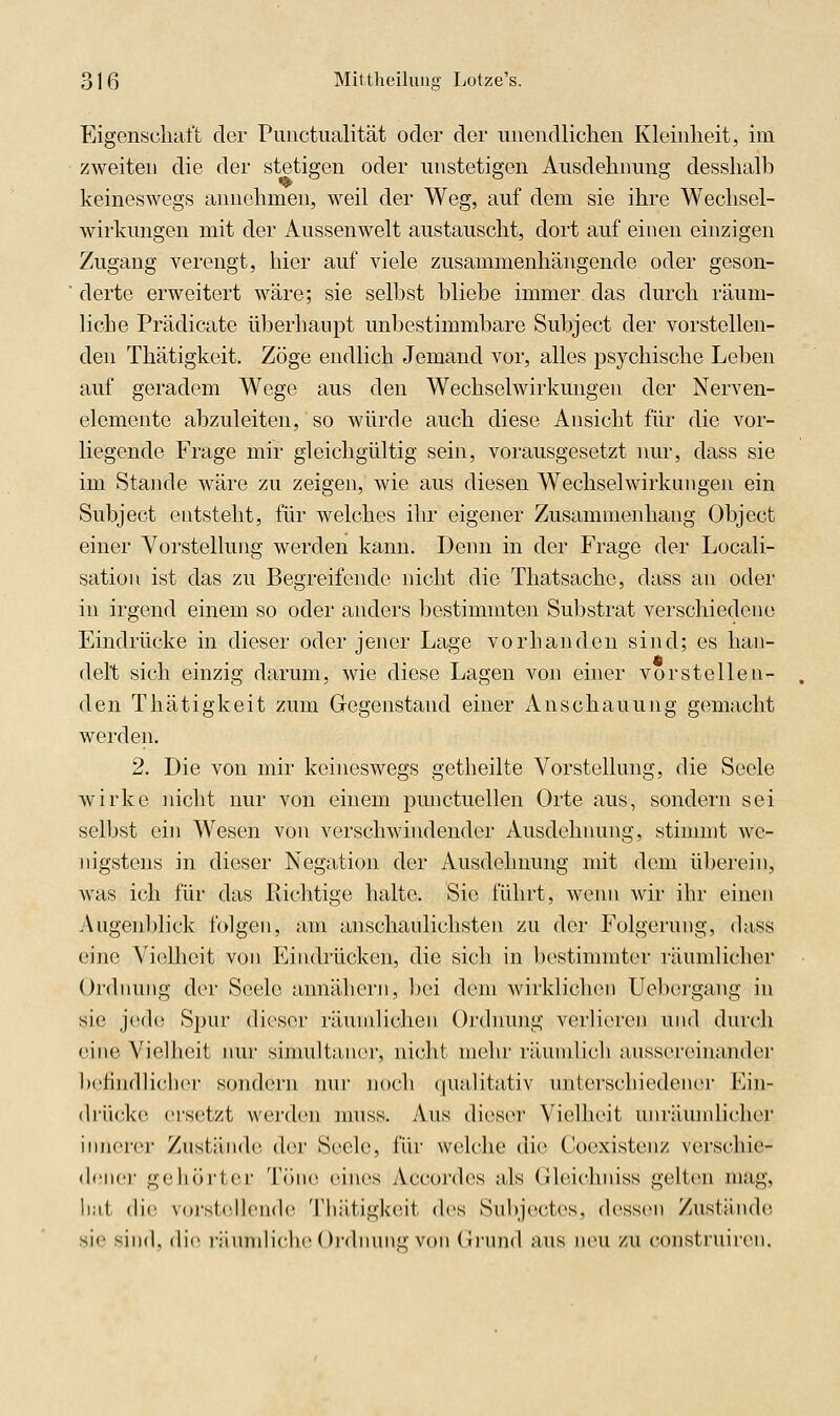 Eigenscliaft der Piiiictualität oder der unendlichen Kleinheit, im zweiten die der stetigen oder unstetigen Ausdehnung desshalb keineswegs annehmen, weil der Weg, auf dem sie ihre Wechsel- wirkungen mit der Aussenwelt austauscht, dort auf einen einzigen Zugang verengt, hier auf viele zusammenhängende oder geson- derte erweitert wäre; sie selbst bliebe immer, das durch räum- liche Prädicate überhaupt unbestimmbare Subject der vorstellen- den Thätigkeit. Zöge endlich Jemand vor, alles psychische Leben auf geradem Wege aus den Wechselwirkungen der Nerven- elemente abzuleiten, so würde auch diese Ansicht für die vor- liegende Frage mir gleichgültig sein, vorausgesetzt nur, dass sie im Stande wäre zu zeigen, wie aus diesen Wechselwirkungen ein Subject entsteht, für welches ihr eigener Zusammenhang Object einer Vorstellung werden kann. Denn in der Frage der Locali- sation ist das zu Begreifende nicht die Thatsache, dass an oder in irgend einem so oder anders bestimmten Substrat verschiedene Eindrücke in dieser oder jener Lage vorhanden sind; es han- delt sich einzig darum, wie diese Lagen von einer vorstellen- den Thätigkeit zum Gegenstand einer Anschauung gemacht werden. 2. Die von mir keineswegs getheilte Vorstellung, die Seele wirke nicht nur von einem pmictuellen Orte aus, sondern sei selbst ein Wesen von verschwindender Ausdehnung, stimmt we- Jiigstens in diesei- Negation der Ausdehnung mit dem überein, was ich für das Richtige halte. Sie führt, wenn wir ihr einen Augenblick folgen, am anschaulichsten zu der Folgerung, dass eine Vielheit von Eindrücken, die sich in bestimmter läumlicher Ordnung der Seele annähern, bei dem wirklichen Uebergang in sie jede Spur dieser räundichen Ordnung verlieren und durch eine Vielheit nur simultaner, nicht mehr räumlich aussereinander befindlicher sondt'rn mir noch (lualitativ unterschiedener Ein- drücke ersetzt werden muss. Aus dieser Vielheit uni'äundicher Innerei' Zustände der Segele, für welche die Coexistenz verschie- dener gehört(!r Töne eines Accordes als Gleichniss gelten mag, h.il die voi'stellende Thätigkeit des Subjectes, dessen Zustände sie sind, die i-iiundiche Oi'dnunü; von (Irund aus neu zu (^onsti'uiren.