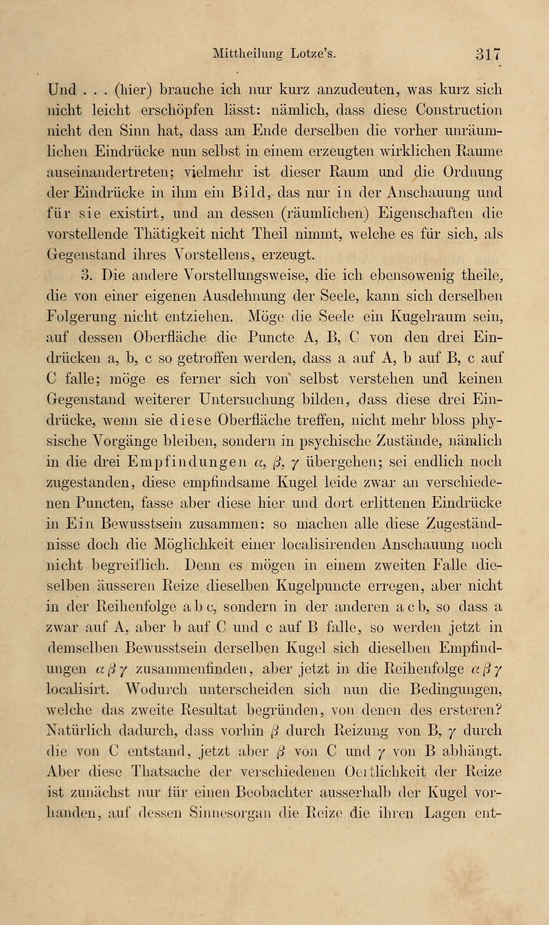 Und . . . (hier) brauche icli nur kurz anzudeuten, was kurz sich nicht leicht erschöpfen lässt: nämHch, dass diese Construction nicht den Sinn hat, dass am Ende derselben die vorher unräum- Hchen Eindrücke nun selbst in einem erzeugten wirklichen Rarnne auseinandertreten; vielmehr ist dieser Raum und die Ordimng der Eindrücke in ihm ein Bild,-das nur in der Anschauung und für sie existirt, und an dessen (räumlichen) Eigenschaften die vorstellende Thätigkeit nicht Theil nimmt, welche es für sich, als Gegenstand ihres Vorstellens, erzeugt. 3. Die andere Vorstellungsweise, die ich ebensowenig theile, die von einer eigenen Ausdehnung der Seele, kann sich derselben Folgerung nicht entziehen. Möge die Seele ein Kugelraum sein, auf dessen Oberfläche die Puncte A, B, C von den di'ei Ein- drücken a, b, c so getroffen werden, dass a auf A, b auf B, c auf C falle; möge es ferner sich von selbst verstehen und keinen Gegenstand weiterer Untersuchung bilden, dass diese drei Ein- drücke, wenn sie diese Oberfläche treffen, nicht mehr bloss phy- sische Vorgänge bleiben, sondern in psychische Zustände, nämlich in die drei Empfindungen «, ß, y übergehen; sei endlich noch zugestanden, diese empfindsame Kugel leide zwar an verschiede- nen Puncten, fasse aber diese hier und dort erlittenen Eindrücke in Ein Bewusstsein zusammen: so machen alle diese Zugeständ- nisse doch die Möglichkeit einer localisirenden Anschauung noch nicht begreiflich. Denn es mögen in einem zweiten Falle die- selben äusseren Reize dieselben Kugelpuncte erregen, aber nicht in der Reihenfolge abc, sondern in der anderen acb, so dass a zwar auf A, aber b auf C und c auf B falle, so werden jetzt in demselben Bewusstsein derselben Kugel sich dieselben Empfind- ungen aßy zusammenfinden, aber jetzt in die Reihenfolge aßy localisirt. Wodurch unterscheiden sich imn die Bedingungen, welche das zweite Resultat begründen, von denen des ersteren? Natürlich dadurch, dass vorhin ß durch Reizung von B, 7 durch die von C entstand, jetzt aber ß von C und 7 von B abhängt. Aber diese Thatsache der verschiedenen Ocitlichkeit der Reize ist zunächst nur iür einen Beobachter ausserhalb der Kugel vor- handen, auf dessen Siiiiiesorgaii die Reize die ihren Lagen ent-