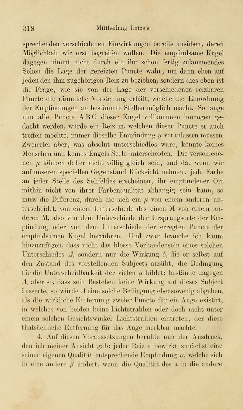 sprechenden verschiedenen Einwirkungen bereits ausüben, deren Möglichkeit wir erst begreifen wollen. Die empfindsame Kugel dagegen nimmt nicht durch ein ihr schon fertig zukommendes Sehen die Lage der gereizten Puncte wahr, um dann eben auf jeden den ihm zugehörigen Reiz zu beziehen, sondern dies eben ist die Frage, wie sie von der Lage der verschiedenen reizbaren Puncte die räumliche Vorstellung erhält, welche die Einordnung der Empfindungen an bestimmte Stellen möglich macht. So lange nun alle Puncte ABC dieser Kugel vollkommen homogen ge- dacht werden, würde ein Reiz m, welchen dieser Puncte er auch treffen möchte, immer dieselbe Empfindung ^i veranlassen müssen. Zweierlei aber, was absolut unterschiedlos wäre, könnte keines Menschen und keines Engels Seele unterscheiden. Die verschiede- nen n können daher nicht völlig gleich sein, und da, wenn wir auf unseren speciellen Gegenstand Rücksicht nehmen, jede Farbe an jeder Stelle des Sehfeldes erscheinen, ihr empfundener Ort mithin nicht von ihrer Farbenqualität abhängig sein kann, so muss die Differenz, durch die sich ein //. von einem anderen un- terscheidet, von einem Unterschiede des einen M von einem an- deren M, also von dem Unterschiede der Ursprungsorte der Em- pfindung oder von dem Unterschiede der erregten Puncte der empfindsamen Kugel herrühren. Und zwar brauche ich kaum hinzuzufügen, dass nicht das blosse Vorhandensein eines solchen Unterschiedes J, sondern nur die Wirkung rf, die er selbst auf den Zustand des vorstellenden Subjects ausüljt, die Bedingung für die Unterscheidbarkeit der vielen // bildet; bestände dagegen zJ, aber so, dass sein Bestehen keine Wirkung auf dieses Subject äusserte, so würde A eine solche Bedingung ebensowenig abge1)en, als die wirkliche Entfernung zweier Puncto für ein Auge oxistirt, in welches von l)eiden. keine Lichtstrahlen oder doch nicht unter einem solchen (iiesi(;htswinkel Lichtstrahlen eintreten, der diese thatsächliche l^^nttennuig i'ür das Auge merkl)ar machte. 4. yVnf diesen Vorausset/ujigen beruhte nun der Ausdruck, <lcii ich meiner Ansicht gab: jeder R(MZ a. bewirkt zunächst eine scinci' eigenen Qu.'dität entspi'echende KmpHncUing a, welclic sicli in cinr :in(l('r(' (l iinch'ii, wenn die (,,),niilität th's a in die jnuh're
