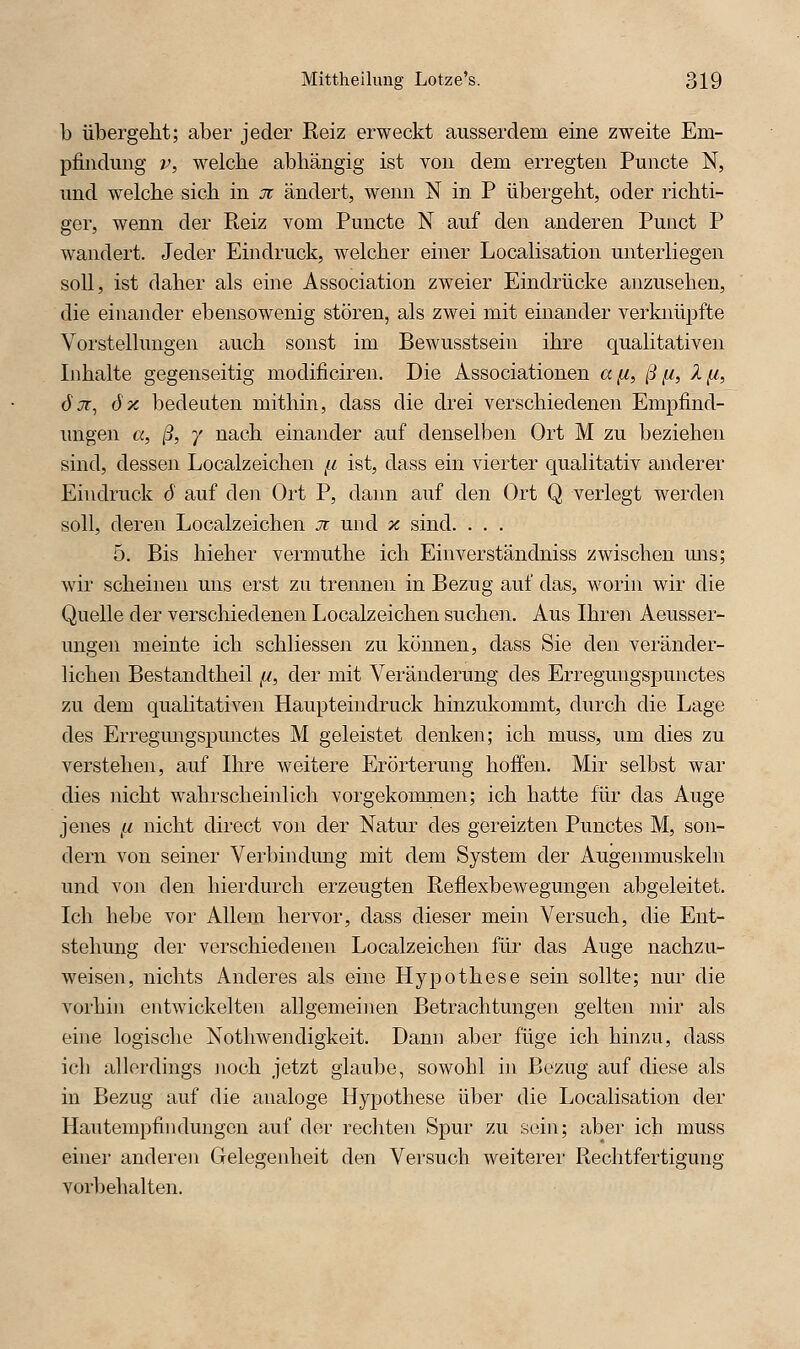 b übergeM; aber jeder Reiz erweckt ausserdem eine zweite Em- pfindung V, welche abhängig ist von dem erregten Puncte N, und welche sich in Jt ändert, wenn N in. P übergeht, oder richti- ger, wenn der Reiz vom Puncte N auf den anderen Punct P wandert. Jeder Eindruck, welcher einer Localisation unterliegen soll, ist daher als eine Association zweier Eindrücke anzusehen, die einander ebensowenig stören, als zwei mit einander verknüpfte Vorstellungen auch sonst im Bewusstsein ihre qualitativen Inhalte gegenseitig modificiren. Die Associationen a^, /9^, 1^, ÖJT^ 6x bedeuten mithin, dass die drei verschiedenen Empfind- ungen «, ß, 7 nach einander auf denselben Ort M zu beziehen sind, dessen Localzeichen /^ ist, dass ein vierter qualitativ anderer Eindruck 6 auf den Ort P, dann auf den Ort Q verlegt werden soll, deren Localzeichen Ji und x sind. . . . 5. Bis hieher vermuthe ich Einverständniss zwischen uns; wir scheinen uns erst zu trennen in Bezug auf das, worin wir die Quelle der verschiedenen Localzeichen suchen. Aus Ihren Aeusser- ungen meinte ich schliessen zu können, dass Sie den veränder- lichen Bestandtheil,«, der mit Veränderung des Erregungspunctes zu dem qualitativen Haupteindruck hinzukommt, durch die Lage des Erregmigspunctes M geleistet denken; ich muss, um dies zu verstellen, auf Ihre weitere Erörterung hoifen. Mir selbst war dies nicht wahrscheinlich vorgekommen; ich hatte für das Auge jenes ,w nicht direct von der Natur des gereizten Punctes M, son- dern von seiner Verbindung mit dem System der Augenmuskeln und von den hierdurch erzeugten Reflexbewegungen abgeleitet. Ich hebe vor Allem hervor, dass dieser mein Versuch, die Ent- stehung der verschiedenen Localzeichen für das Auge nachzu- weisen, nichts Anderes als eine Hypothese sein sollte; nur die vorhin entwickelten allgemeinen Betrachtungen gelten mir als eine logische Nothwendigkeit. Dann aber füge ich hi]izu, dass ich allerdings noch jetzt glaube, sowohl in Bezug auf diese als in Bezug auf die analoge Hypothese über die Localisation der Hautempfindungen auf der rechten Spur zu sein; aber ich muss einer anderen Gelegenheit den Versuch weiterer Rechtfertigung vorbehalten.