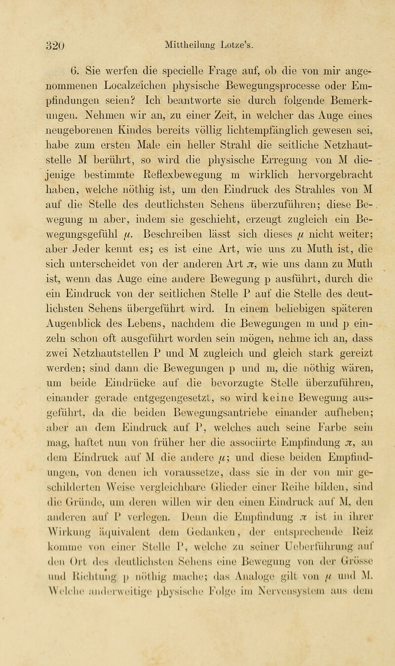 6. Sie werfen die specielle Frage auf, ob die von mir ange- nommenen Localzeiclien physische Bewegungsprocesse oder Em- pfindungen seien? Ich beantworte sie durch folgende Bemerk- ungen. Nehmen wir an, zu einer Zeit, in welcher das Auge eines neugeborenen Kindes bereits völlig lichtempfänglich gewesen sei, habe zum ersten Male ein heller Strahl die seitliche Netzhaut- stelle M berührt, so wird die physische Erregung von M die- jenige bestimmte Reflexbewegung m wirklich hervorgebracht haben, welche nöthig ist, um den Eindruck des Strahles von M auf die Stelle des deutlichsten Sehens überzuführen; diese Be-, weguiig m aber, indem sie geschieht, erzeugt zugleich ein Be- wegungsgefühl ,u. Beschreiben lässt sich dieses ,a nicht weiter; aber Jeder kennt es; es ist eine Art, wie uns zu Muth ist, die sich unterscheidet von der anderen Art jr, wie uns dann zu Muth ist, wenn das Auge eine andere Bewegung p ausführt, durch die ein Eindruck von der seitlichen Stelle P auf die Stelle des deut- lichsten Sehens übergeführt wird. In einem beliebigen späteren Augenblick des Lebens, nachdem die Bewegungen m und p ein- zeln schon oft ausgeführt worden sein mögen, nehme ich an, dass zwei Netzhautstellen P und M zugleich und gleich stark gereizt werden; sind dann die Bewegungen p und m, die nöthig wären, um beide Eindrücke auf die bevorzugte Stolle überzuführen, einander gerade entgegengesetzt, so wird keine Bewegung aus- geführt, da die beiden Bewegungsantriebe einander auf lieben; aber an dem Eindruck auf P, welches auch seine Farbe sein mag, haftet nmi von früher her die associirte Empfindung Ji, an dem Eindruck auf M die andere ,a; und diese beiden Empfind- migen, von denen ich voraussetze, dass sie in der von mir ge- schilderten Weise vergleichbare Glieder einer Reihe bilden, sind die Gründe, um deren willen wir den einen Eindruck auf M, den anderen aul P verlegen. Denn die Eni})fiudung ji ist in ihrer Wii'kung iuiuivalent dem Gedanken, (U'r entsprechende Heiz komme von einer Stelle P, welche zu seiner Ue])ertiihrung auf den ()i-t des (l(jutlichst(ui Sehens eine Bewegung von der Grösse nnd lliciitnng p nöthig mache; das Analoge gilt von // und M. Welclie ,imler\v(!itige physisclie l\»lge im Neivensysieni ans dem