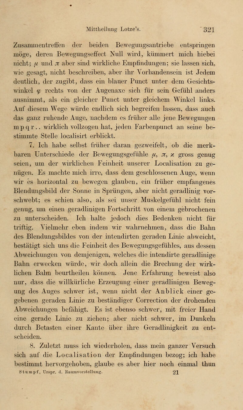 Zusammentreffen der beiden Bewegungsantriebe entspringen möge, deren Bewegungseffect Null wird, kümmert mich biebei nicht; ,a und jr aber sind wirkliche Empfindungen; sie lassen sich, wie gesagt, nicht beschreiben, aber ihr Vorhandensein ist Jedem deutlich, der zugibt, dass ein blauer Punct unter dem Gesichts- winkel (f) rechts von der Augenaxe sich für sein Gefühl anders ausnimmt, als ein gleicher Punct unter gleichem Winkel links. Auf diesem Wege würde endlich sich begreifen lassen, dass auch das ganz ruhende Auge, nachdem es früher alle jene Bewegungen mpqr.. wirklich vollzogen hat, jeden Farbenpunct an seine be- stimmte Stelle locaKsirt erblickt. 7. Ich habe selbst früher daran gezweifelt, ob die merk- baren Unterschiede der Bewegungsgefühle [i, x, % gross genug seien, um der wirklichen Feinheit unserer Localisation zu ge- nügen. Es machte mich irre, dass dem geschlossenen Auge, wenn wir es horizontal zu bewegen glauben, ein früher empfangenes Blendungsbild der Sonne in Sprüngen, aber nicht geradlinig vor- schwebt; es schien also, als sei unser Muskelgefühl nicht fein genug, um einen geradlinigen Fortschritt von einem gebrochenen zu unterscheiden. Ich halte jedoch dies Bedenken nicht für triftig. Vielmehr eben indem wir wahrnehmen, dass die Bahn des Blendungsbildes von der intendirten geraden Linie abweicht, bestätigt sich uns die Feinheit des Bewegungsgefühles, aus dessen Abweichungen von demjenigen, welches die intendirte geradlinige Bahn erwecken würde, wir doch allein die Brechung der wirk- lichen Bahn beurtheilen können. Jene Erfahrung beweist also nur, dass die willkürliche Erzeugung einer geradlinigen Beweg- ung des Auges schwer ist, wenn nicht der Anblick einer ge- gebenen geraden Linie zu beständiger Correction der drohenden Abweichungen befähigt. Es ist ebenso schwer, mit freier Hand eine gerade Linie zu ziehen; aber nicht schwer, im Dunkeln durch Betasten einer Kante über ihre Geradlinigkeit zu ent- scheiden. 8. Zuletzt muss ich wiederholen, dass mein ganzer Versuch sich auf die Localisation der Empfindungen bezog; ich habe bestimmt hervorgehoben, glaube es aber hier noch einmal thun stumpf, Urspr. d. Raumvorstellung. 21