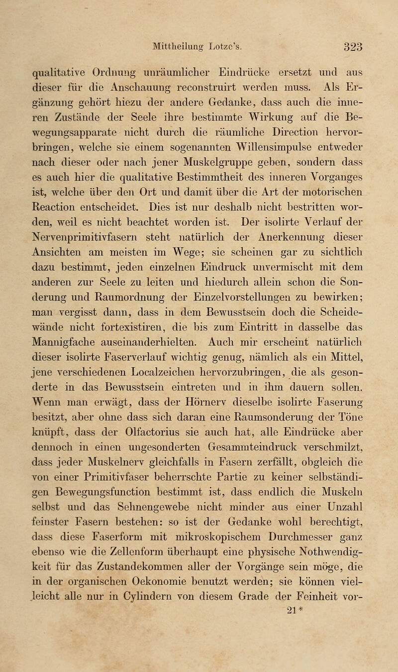 qualitative Ordnung unräumlicher Eindrücke ersetzt und aus dieser für die Anschauung reconstruirt werden muss. Als Er- gänzung gehört hiezu der andere Gedanke, dass auch die inne- ren Zustände der Seele ihre bestimmte Wirkung auf die Be- wegungsapparate nicht durch die räumliche Direction hervor- bringen, welche sie einem sogenannten Willensimpulse entweder nach dieser oder nach jener Muskelgruppe geben, sondern dass es auch hier die qualitative Bestimmtheit des imieren Vorganges ist, welche über den Ort und damit über die Art der motorischeiL Reaction entscheidet. Dies ist nur deshalb nicht bestritten wor- den, weil es nicht beachtet worden ist. Der isolirte Verlauf der Nervenprimitivfasern steht natürlich der Anerkennung dieser Ansichten am meisten im Wege; sie scheinen gar zu sichtlich dazu bestimmt, jeden einzelnen Eindruck unvermischt mit dem anderen zur Seele zu leiten und hiedurch allein schon die Son- derung und Raumordnung der Einzelvorstellungen zu bewirken; man vergisst dann, dass in dem Bewusstsein doch die Scheide- wände nicht fortexistiren, die bis zum Eintritt in dasselbe das Mannigfache auseinanderhielten. Auch mir erscheint natürlich dieser isolirte Faserverlauf wichtig genug, nämlich als ein Mittel, jene verschiedenen Localzeichen hervorzubringen, die als geson- derte in das Bewusstsein eintreten und in ihm dauern sollen. Wenn man erwägt, dass der Hörnerv dieselbe isolirte Faserung besitzt, aber ohne dass sich daran eine Raumsonderung der Töne knüpft, dass der Olfactorius sie auch hat, alle Eindrücke aber dennoch in einen ungesonderten Gesammteindruck verschmilzt, dass jeder Muskelnerv gleichfalls in Fasern zerfällt, obgleich die von einer Primitivfaser beherrschte Partie zu keiner selbständi- gen Bewegungsfunction bestimmt ist, dass endlich die Muskeln selbst und das Sehn engewebe nicht minder aus einer Unzahl feinster Fasern bestehen: so ist der Gedanke wohl berechtigt, dass diese Faserform mit mikroskopischem Durchmesser ganz ebenso wie die Zellenform überhaupt eine physische Nothwendig- keit für das Zustandekommen aller der Vorgänge sein möge, die in der organischen Oekonomie benutzt werden; sie können viel- leicht alle nur in Cylindern von diesem Grade der Feinheit vor- 21*