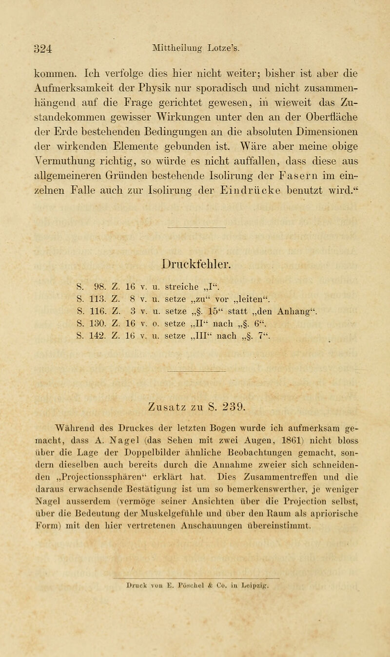 kommen. Icli verfolge dies hier nicht weiter; bisher ist aber die Aufmerksamkeit der Physik nur sporadisch und nicht zusammen- hängend auf die Frage gerichtet gewesen, in wieweit das Zu- standekommen gewisser Wirkungen unter den an der Oberfläche der Erde bestehenden Bedingungen an die absoluten Dimensionen der wirkenden Elemente gebunden ist. Wäre aber meine obige Vermuthung richtig, so würde es nicht auffallen, dass diese aus allgemeineren Gründen bestehende Isolirung der Fasern im ein- zelnen Falle auch zur Isolirung der Eindrücke benutzt wird. Druckfehler. S. 98. Z. 16 V. u. streiche „I. S. 113. Z. 8 V. u. setze „zu vor „leiten. S. 116. Z. 3 V. u. setze „§. 15 statt „den Anhang' S. 130. Z. 16 V. 0. setze „II nach „§. 6. S. 142. Z. 16 V. 11. setze „III nach „§. 7. Zusatz zu S. 239. Während des Druckes der letzten Bogen wurde ich aufmerksam ge- macht, dass A. Nagel (das Sehen mit zwei Augen, 1861) nicht bloss über die Lage der Doppelbilder ähnliche Beobachtungen gemacht, son- dern dieselben auch bereits durch die Annahme zweier sich schneiden- den „Projectionssphären erklärt hat. Dies Zusammentreffen und die daraus erwachsende Bestätigung ist um so bemerkenswerther, je weniger Nagel ausserdem (vermöge seiner Ansichten über die Projection selbst, über die Bedeutung der Muskelgefühle und über den Raum als apriorische Form) mit den hier vertretenen Anschauungen übereinstimmt. Druck von £. Föschel & Co. in Leipzig.