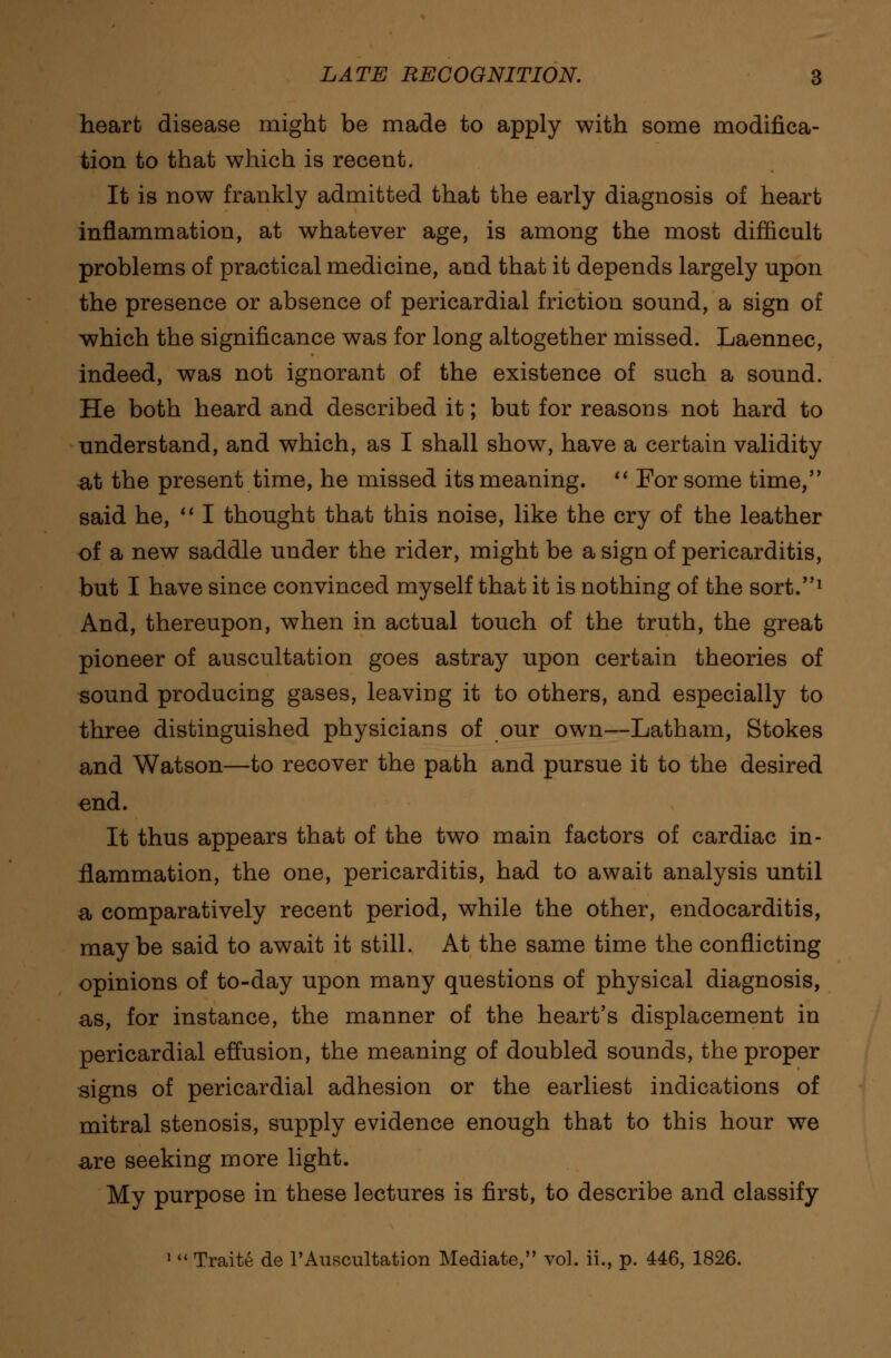 heart disease might be made to apply with some modifica- tion to that which is recent. It is now frankly admitted that the early diagnosis of heart inflammation, at whatever age, is among the most difficult problems of practical medicine, and that it depends largely upon the presence or absence of pericardial friction sound, a sign of which the significance was for long altogether missed. Laennec, indeed, was not ignorant of the existence of such a sound. He both heard and described it; but for reasons not hard to understand, and which, as I shall show, have a certain validity at the present time, he missed its meaning.  For some time, said he, I thought that this noise, like the cry of the leather of a new saddle under the rider, might be a sign of pericarditis, but I have since convinced myself that it is nothing of the sort.1 And, thereupon, when in actual touch of the truth, the great pioneer of auscultation goes astray upon certain theories of sound producing gases, leaviDg it to others, and especially to three distinguished physicians of our own—Latham, Stokes and Watson—to recover the path and pursue it to the desired ^nd. It thus appears that of the two main factors of cardiac in- flammation, the one, pericarditis, had to await analysis until a comparatively recent period, while the other, endocarditis, maybe said to await it still. At the same time the conflicting opinions of to-day upon many questions of physical diagnosis, as, for instance, the manner of the heart's displacement in pericardial effusion, the meaning of doubled sounds, the proper signs of pericardial adhesion or the earliest indications of mitral stenosis, supply evidence enough that to this hour we are seeking more light. My purpose in these lectures is first, to describe and classify 1  Traite de l'Auscultation Mediate, vol. ii., p. 446, 1826.