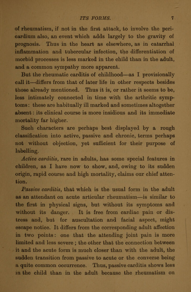 of rheumatism, if not in the first attack, to involve the peri- cardium also, an event which adds largely to the gravity of prognosis. Thus in the heart as elsewhere, as in catarrhal inflammation and tubercular infection, the differentiation of morbid processes is less marked in the child than in the adult, and a common sympathy more apparent. But the rheumatic carditis of childhood—as I provisionally call it—differs from that of later life in other respects besides those already mentioned. Thus it is, or rather it seems to be, less intimately connected in time with the arthritic symp- toms : these are habitually ill marked and sometimes altogether absent: its clinical course is more insidious and its immediate mortality far higher. Such characters are perhaps best displayed by a rough classification into active, passive and chronic, terms perhaps not without objection, yet sufficient for their purpose of labelling. Active carditis, rare in adults, has some special features in children, as I have now to show, and, owing to its sudden origin, rapid course and high mortality, claims our chief atten- tion. Passive carditis, that which is the usual form in the adult as an attendant on acute articular rheumatism—is similar to the first in physical signs, but without its symptoms and without its danger. It is free from cardiac pain or dis- tress and, but for auscultation and facial aspect, might escape notice. It differs from the corresponding adult affection in two points: one that the attending joint pain is more limited and less severe ; the other that the connection between it and the acute form is much closer than with the adult, the sudden transition from passive to acute or the converse being a quite common occurrence. Thus, passive carditis shows less in the child than in the adult because the rheumatism on