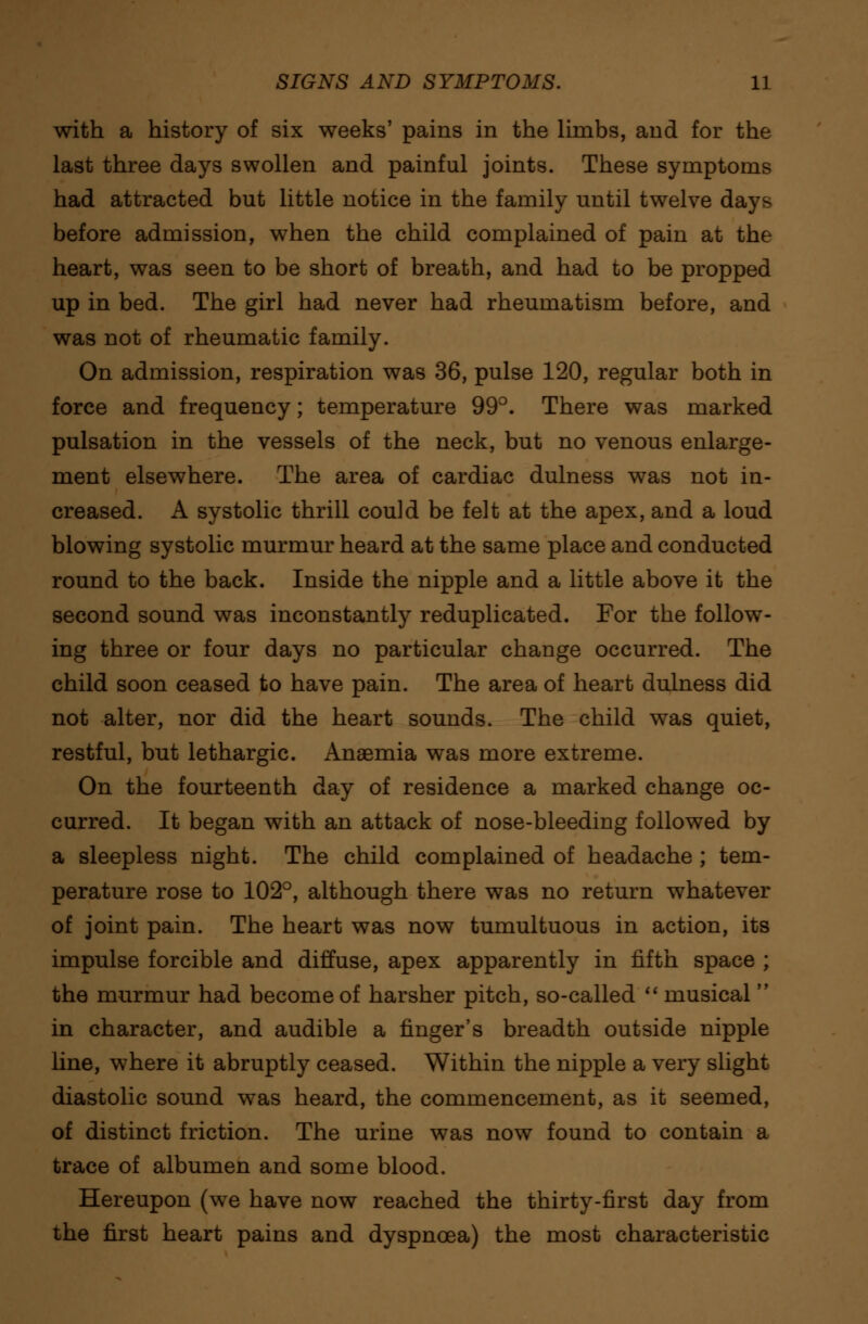 with a history of six weeks' pains in the limbs, and for the last three days swollen and painful joints. These symptoms had attracted but little notice in the family until twelve days before admission, when the child complained of pain at the heart, was seen to be short of breath, and had to be propped up in bed. The girl had never had rheumatism before, and was not of rheumatic family. On admission, respiration was 36, pulse 120, regular both in force and frequency; temperature 99°. There was marked pulsation in the vessels of the neck, but no venous enlarge- ment elsewhere. The area of cardiac dulness was not in- creased. A systolic thrill could be felt at the apex, and a loud blowing systolic murmur heard at the same place and conducted round to the back. Inside the nipple and a little above it the second sound was inconstantly reduplicated. For the follow- ing three or four days no particular change occurred. The child soon ceased to have pain. The area of heart dulness did not alter, nor did the heart sounds. The child was quiet, restful, but lethargic. Anaemia was more extreme. On the fourteenth day of residence a marked change oc- curred. It began with an attack of nose-bleeding followed by a sleepless night. The child complained of headache ; tem- perature rose to 102°, although there was no return whatever of joint pain. The heart was now tumultuous in action, its impulse forcible and diffuse, apex apparently in fifth space ; the murmur had become of harsher pitch, so-called  musical  in character, and audible a finger's breadth outside nipple line, where it abruptly ceased. Within the nipple a very slight diastolic sound was heard, the commencement, as it seemed, of distinct friction. The urine was now found to contain a trace of albumen and some blood. Hereupon (we have now reached the thirty-first day from the first heart pains and dyspnoea) the most characteristic