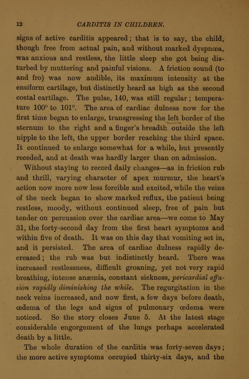 signs of active carditis appeared; that is to say, the child, though free from actual pain, and without marked dyspnoea, was anxious and restless, the little sleep she got being dis- turbed by muttering and painful visions. A friction sound (to and fro) was now audible, its maximum intensity at the ensiform cartilage, but distinctly heard as high as the second costal cartilage. The pulse, 140, was still regular; tempera- ture 100° to 101°. The area of cardiac dulness now for the first time began to enlarge, transgressing the left border of the sternum to the right and a finger's breadth outside the left nipple to the left, the upper border reaching the third space. It continued to enlarge somewhat for a while, but presently receded, and at death was hardly larger than on admission. Without staying to record daily changes—as in friction rub and thrill, varying character of apex murmur, the heart's action now more now less forcible and excited, while the veins of the neck began to show marked reflux, the patient being restless, moody, without continued sleep, free of pain but tender on percussion over the cardiac area—we come to May 31, the forty-second day from the first heart symptoms and within five of death. It was on this day that vomiting set in, and it persisted. The area of cardiac dulness rapidly de- creased ; the rub was but indistinctly heard. There was increased restlessness, difficult groaning, yet not very rapid breathing, intense anaemia, constant sickness, pericardial effu- sion rapidly diminishing the while. The regurgitation in the neck veins increased, and now first, a few days before death, cedema of the legs and signs of pulmonary oedema were noticed. So the story closes June 5. At the latest stage considerable engorgement of the lungs perhaps accelerated death by a little. The whole duration of the carditis was forty-seven days; the more active symptoms occupied thirty-six days, and the