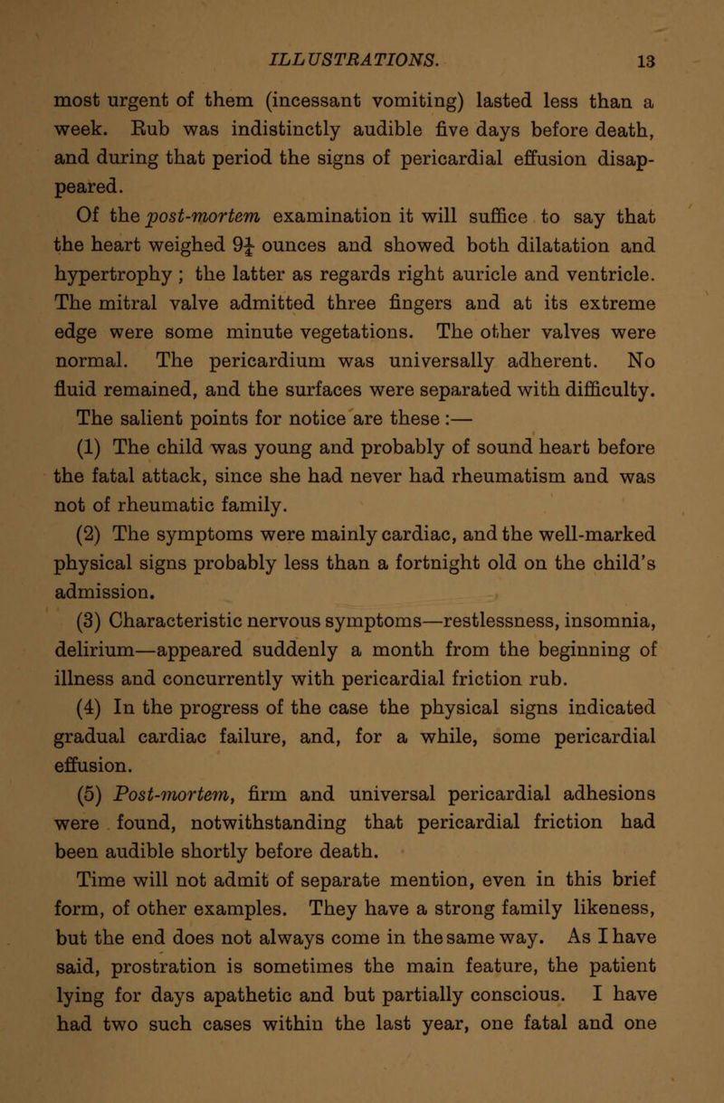 most urgent of them (incessant vomiting) lasted less than a week. Eub was indistinctly audible five days before death, and during that period the signs of pericardial effusion disap- peared. Of the post-mortem examination it will suffice to say that the heart weighed 9J- ounces and showed both dilatation and hypertrophy ; the latter as regards right auricle and ventricle. The mitral valve admitted three fingers and at its extreme edge were some minute vegetations. The other valves were normal. The pericardium was universally adherent. No fluid remained, and the surfaces were separated with difficulty. The salient points for notice are these:— (1) The child was young and probably of sound heart before the fatal attack, since she had never had rheumatism and was not of rheumatic family. (2) The symptoms were mainly cardiac, and the well-marked physical signs probably less than a fortnight old on the child's admission. (3) Characteristic nervous symptoms—restlessness, insomnia, delirium—appeared suddenly a month from the beginning of illness and concurrently with pericardial friction rub. (4) In the progress of the case the physical signs indicated gradual cardiac failure, and, for a while, some pericardial effusion. (5) Post-mortem, firm and universal pericardial adhesions were found, notwithstanding that pericardial friction had been audible shortly before death. Time will not admit of separate mention, even in this brief form, of other examples. They have a strong family likeness, but the end does not always come in the same way. As I have said, prostration is sometimes the main feature, the patient lying for days apathetic and but partially conscious. I have had two such cases within the last year, one fatal and one