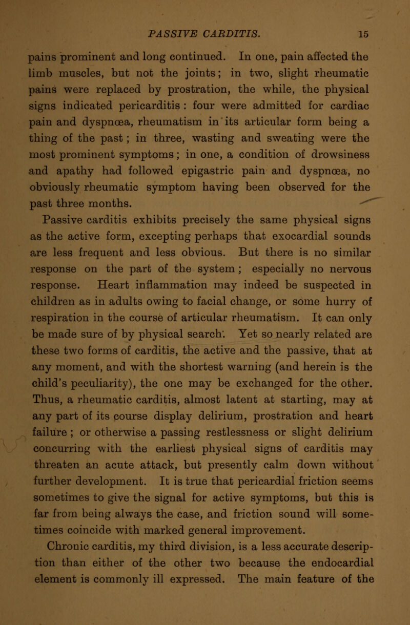 pains prominent and long continued. In one, pain affected the limb muscles, but not the joints; in two, slight rheumatic pains were replaced by prostration, the while, the physical signs indicated pericarditis : four were admitted for cardiac pain and dyspnoea, rheumatism in its articular form being a thing of the past; in three, wasting and sweating were the most prominent symptoms; in one, a condition of drowsiness and apathy had followed epigastric pain and dyspnoea, no obviously rheumatic symptom having been observed for the past three months. ^^ Passive carditis exhibits precisely the same physical signs as the active form, excepting perhaps that exocardial sounds are less frequent and less obvious. But there is no similar response on the part of the system ; especially no nervous response. Heart inflammation may indeed be suspected in children as in adults owing to facial change, or some hurry of respiration in the course of articular rheumatism. It can only be made sure of by physical search; Yet so nearly related are these two forms of carditis, the active and the passive, that at any moment, and with the shortest warning (and herein is the child's peculiarity), the one may be exchanged for the other. Thus, a rheumatic carditis, almost latent at starting, may at any part of its course display delirium, prostration and heart failure ; or otherwise a passing restlessness or slight delirium concurring with the earliest physical signs of carditis may threaten an acute attack, but presently calm down without further development. It is true that pericardial friction seems sometimes to give the signal for active symptoms, but this is far from being always the case, and friction sound will some- times coincide with marked general improvement. Chronic carditis, my third division, is a less accurate descrip- tion than either of the other two because the endocardial element is commonly ill expressed. The main feature of the