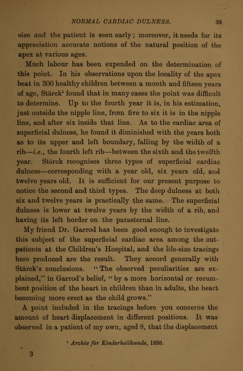 size and the patient is seen early; moreover, it needs for its appreciation accurate notions of the natural position of the apex at various ages. Much labour has been expended on the determination of this point. In his observations upon the locality of the apex beat in 300 healthy children between a month and fifteen years of age, Starck1 found that in many cases the point was difficult to determine. Up to the fourth year it is, in his estimation, just outside the nipple line, from five to six it is in the nipple line, and after six inside that line. As to the cardiac area of superficial dulness, he found it diminished with the years both as to its upper and left boundary, falling by the width of a rib—i.e., the fourth left rib—between the sixth and the twelfth year. Starck recognises three types of superficial cardiac dulness—corresponding with a year old, six years old, and twelve years old. It is sufficient for our present purpose to notice the second and third types. The deep dulness at both six and twelve years is practically the same. The superficial dulness is lower at twelve years by the width of a rib, and having its left border on the parasternal line. My friend Dr. Garrod has been good enough to investigate this subject of the superficial cardiac area among the out- patients at the Children's Hospital, and the life-size tracings here produced are the result. They accord generally with Starck's conclusions.  The observed peculiarities are ex- plained, in Garrod's belief, by a more horizontal or recum- bent position of the heart in children than in adults, the heart becoming more erect as the child grows. A point included in the tracings before you concerns the amount of heart displacement in different positions. It was observed in a patient of my own, aged 8, that the displacement 1 Archiv fiir Kinderheilkunde, 1888.