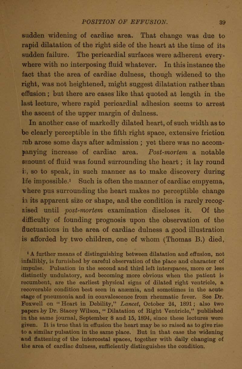 sudden widening of cardiac area. That change was due to rapid dilatation of the right side of the heart at the time of its sudden failure. The pericardial surfaces were adherent every- where with no interposing fluid whatever. In this instance the fact that the area of cardiac dulness, though widened to the right, was not heightened, might suggest dilatation rather than effusion; but there are cases like that quoted at length in the last lecture, where rapid pericardial adhesion seems to arrest the ascent of the upper margin of dulness. In another case of markedly dilated heart, of such width as to be clearly perceptible in the fifth right space, extensive friction rub arose some days after admission ; yet there was no accom- panying increase of cardiac area. Post-mortem a notable amount of fluid was found surrounding the heart; it lay round ii, so to speak, in such manner as to make discovery during life impossible.1 Such is often the manner of cardiac empyema, vhere pus surrounding the heart makes no perceptible change in its apparent size or shape, and the condition is rarely recog- nised until post-mortem examination discloses it. Of the difficulty of founding prognosis upon the observation of the fluctuations in the area of cardiac dulness a good illustration is afforded by two children, one of whom (Thomas B.) died, 1 A further means of distinguishing between dilatation and effusion, not infallibly, is furnished by careful observation of the place and character of impulse. Pulsation in the second and third left interspaces, more or less distinctly undulatory, and becoming more obvious when the patient is recumbent, are the earliest physical signs of dilated right ventricle, a recoverable condition best seen in anaemia, and sometimes in the acute stage of pneumonia and in convalescence from rheumatic fever. See Dr. Foxwell on  Heart in Debility, Lancet, October 24, 1891 ; also two papers by Dr. Stacey Wilson,  Dilatation of Eight Ventricle, published in the same journal, September 8 and 15, 1894, since these lectures were given. It is true that in effusion the heart may be so raised as to give rise to a similar pulsation in the same place. But in that case the widening and flattening of the intercostal spaces, together with daily changing of the area of cardiac dulness, sufficiently distinguishes the condition.