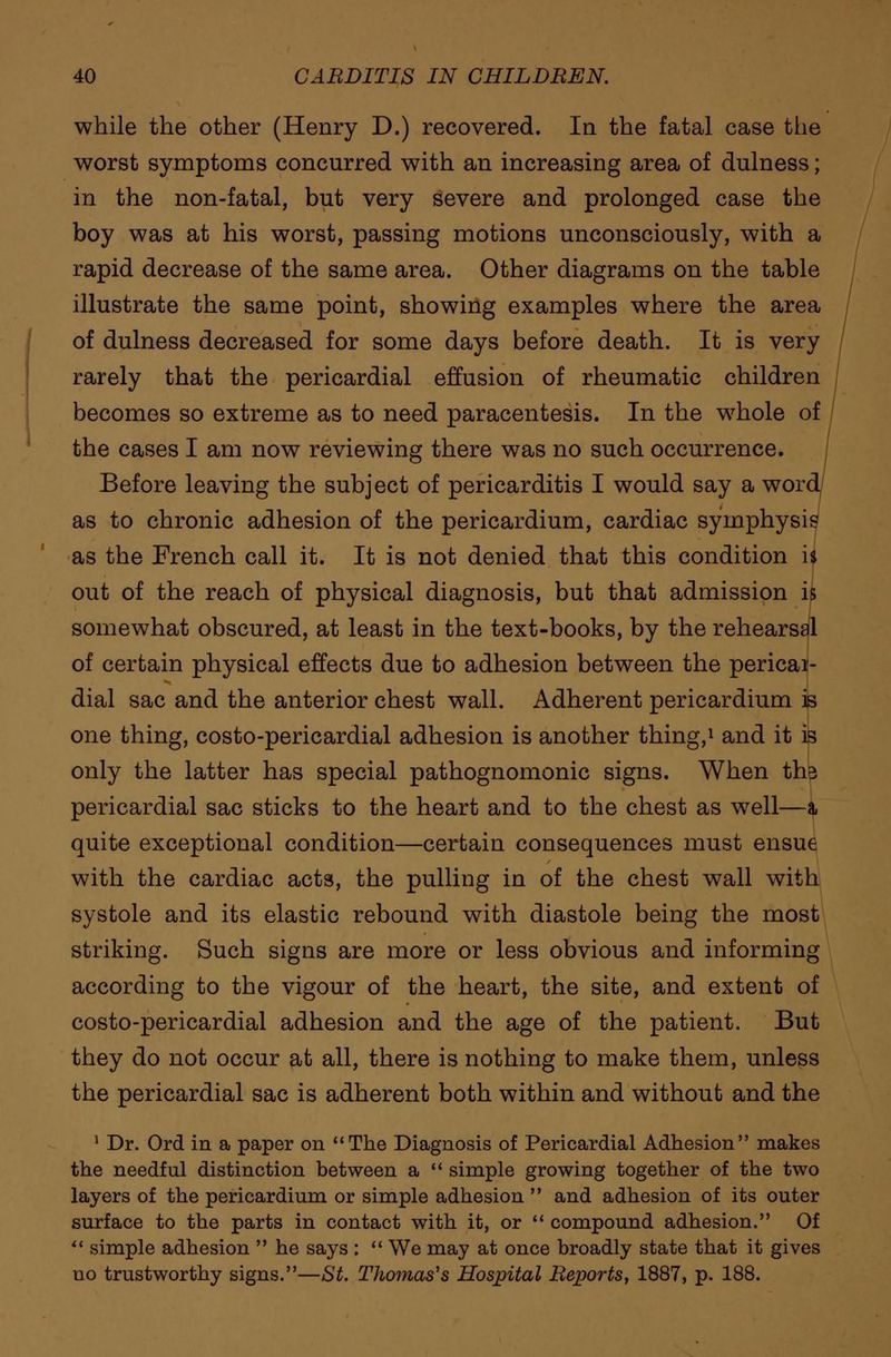 while the other (Henry D.) recovered. In the fatal case the worst symptoms concurred with an increasing area of dulness; in the non-fatal, but very severe and prolonged case the boy was at his worst, passing motions unconsciously, with a rapid decrease of the same area. Other diagrams on the table illustrate the same point, showing examples where the area of dulness decreased for some days before death. It is very rarely that the pericardial effusion of rheumatic children becomes so extreme as to need paracentesis. In the w7hole of the cases I am now reviewing there was no such occurrence. Before leaving the subject of pericarditis I would say a word as to chronic adhesion of the pericardium, cardiac symphysis as the French call it. It is not denied that this condition i* out of the reach of physical diagnosis, but that admission is somewhat obscured, at least in the text-books, by the rehearsal of certain physical effects due to adhesion between the pericai- dial sac and the anterior chest wall. Adherent pericardium is one thing, costo-pericardial adhesion is another thing,1 and it is only the latter has special pathognomonic signs. When ths pericardial sac sticks to the heart and to the chest as well—a, quite exceptional condition—certain consequences must ensue with the cardiac acts, the pulling in of the chest wall with systole and its elastic rebound with diastole being the most striking. Such signs are more or less obvious and informing according to the vigour of the heart, the site, and extent of costo-pericardial adhesion and the age of the patient. But they do not occur at all, there is nothing to make them, unless the pericardial sac is adherent both within and without and the 1 Dr. Ord in a paper on The Diagnosis of Pericardial Adhesion makes the needful distinction between a simple growing together of the two layers of the pericardium or simple adhesion and adhesion of its outer surface to the parts in contact with it, or compound adhesion. Of simple adhesion he says : We may at once broadly state that it gives no trustworthy signs.—St. Thomas's Hospital Reports, 1887, p. 188.