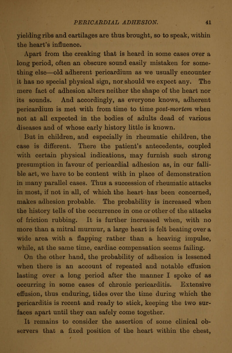 yielding ribs and cartilages are thus brought, so to speak, within the heart's influence. Apart from the creaking that is heard in some cases over a long period, often an obscure sound easily mistaken for some- thing else—old adherent pericardium as we usually encounter it has no special physical sign, nor should we expect any. The mere fact of adhesion alters neither the shape of the heart nor its sounds. And accordingly, as everyone knows, adherent pericardium is met with from time to time post-mortem when not at all expected in the bodies of adults dead of various diseases and of whose early history little is known. But in children, and especially in rheumatic children, the case is different. There the patient's antecedents, coupled with certain physical indications, may furnish such strong presumption in favour of pericardial adhesion as, in our falli- ble art, we have to be content with in place of demonstration in many parallel cases. Thus a succession of rheumatic attacks in most, if not in all, of which the heart has been concerned, makes adhesion probable. The probability is increased when the history tells of the occurrence in one or other of the attacks of friction rubbing. It is further increased when, with no more than a mitral murmur, a large heart is felt beating over a wide area with a flapping rather than a heaving impulse, while, at the same time, cardiac compensation seems failing. On the other hand, the probability of adhesion is lessened when there is an account of repeated and notable effusion lasting over a long period after the manner I spoke of as occurring in some cases of chronic pericarditis. Extensive effusion, thus enduring, tides over the time during which the pericarditis is recent and ready to stick, keeping the two sur- faces apart until they can safely come together. It remains to consider the assertion of some clinical ob- servers that a fixed position of the heart within the chest,