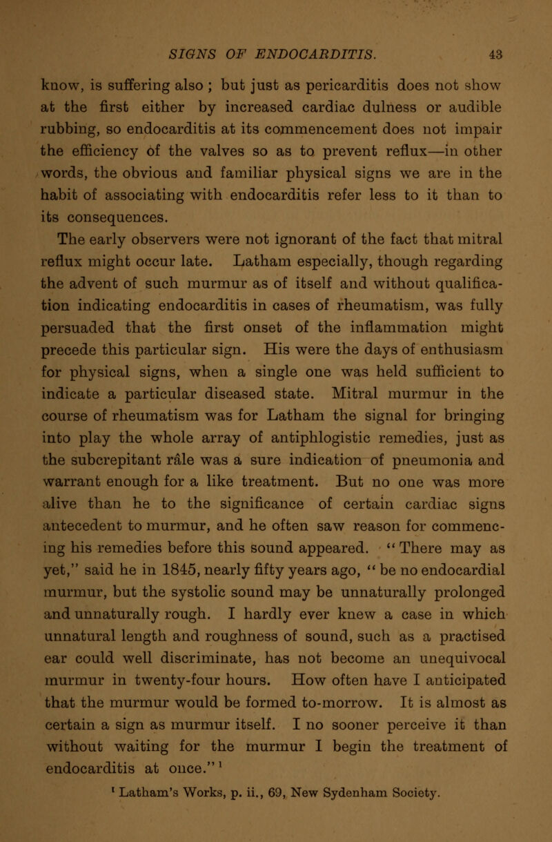 know, is suffering also ; but just as pericarditis does not show at the first either by increased cardiac dulness or audible rubbing, so endocarditis at its commencement does not impair the efficiency of the valves so as to prevent reflux—in other words, the obvious and familiar physical signs we are in the habit of associating with endocarditis refer less to it than to its consequences. The early observers were not ignorant of the fact that mitral reflux might occur late. Latham especially, though regarding the advent of such murmur as of itself and without qualifica- tion indicating endocarditis in cases of rheumatism, was fully persuaded that the first onset of the inflammation might precede this particular sign. His were the days of enthusiasm for physical signs, when a single one was held sufficient to indicate a particular diseased state. Mitral murmur in the course of rheumatism was for Latham the signal for bringing into play the whole array of antiphlogistic remedies, just as the subcrepitant rale was a sure indication of pneumonia and warrant enough for a like treatment. But no one was more alive than he to the significance of certain cardiac signs antecedent to murmur, and he often saw reason for commenc- ing his remedies before this sound appeared.  There may as yet, said he in 1845, nearly fifty years ago,  be no endocardial murmur, but the systolic sound may be unnaturally prolonged and unnaturally rough. I hardly ever knew a case in which unnatural length and roughness of sound, such as a practised ear could well discriminate, has not become an unequivocal murmur in twenty-four hours. How often have I anticipated that the murmur would be formed to-morrow. It is almost as certain a sign as murmur itself. I no sooner perceive it than without waiting for the murmur I begin the treatment of endocarditis at once.l 1 Latham's Works, p. ii., 69, New Sydenham Society.