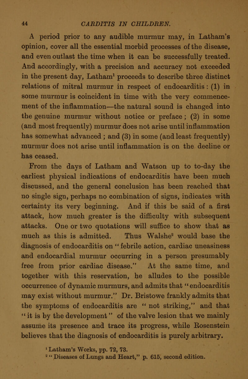 A period prior to any audible murmur may, in Latham's opinion, cover all the essential morbid processes of the disease, and even outlast the time when it can be successfully treated. And accordingly, with a precision and accuracy not exceeded in the present day, Latham1 proceeds to describe three distinct relations of mitral murmur in respect of endocarditis : (1) in some murmur is coincident in time with the very commence- ment of the inflammation—the natural sound is changed into the genuine murmur without notice or preface ; (2) in some (and most frequently) murmur does not arise until inflammation has somewhat advanced ; and (3) in some (and least frequently) murmur does not arise until inflammation is on the decline or has ceased. From the days of Latham and Watson up to to-day the earliest physical indications of endocarditis have been much discussed, and the general conclusion has been reached that no single sign, perhaps no combination of signs, indicates with certainty its very beginning. And if this be said of a first attack, how much greater is the difficulty with subsequent attacks. One or two quotations will suffice to show that as much as this is admitted. Thus Walshe2 would base the diagnosis of endocarditis on  febrile action, cardiac uneasiness and endocardial murmur occurring in a person presumably free from prior cardiac disease. At the same time, and together with this reservation, he alludes to the possible occurrence of dynamic murmurs, and admits that  endocarditis may exist without murmur. Dr. Bristowe frankly admits that the symptoms of endocarditis are  not striking, and that  it is by the development  of the valve lesion that we mainly assume its presence and trace its progress, while Eosenstein believes that the diagnosis of endocarditis is purely arbitrary. 1 Latham's Works, pp. 72, 73. 2  Diseases of Lungs and Heart, p. 615, second edition.