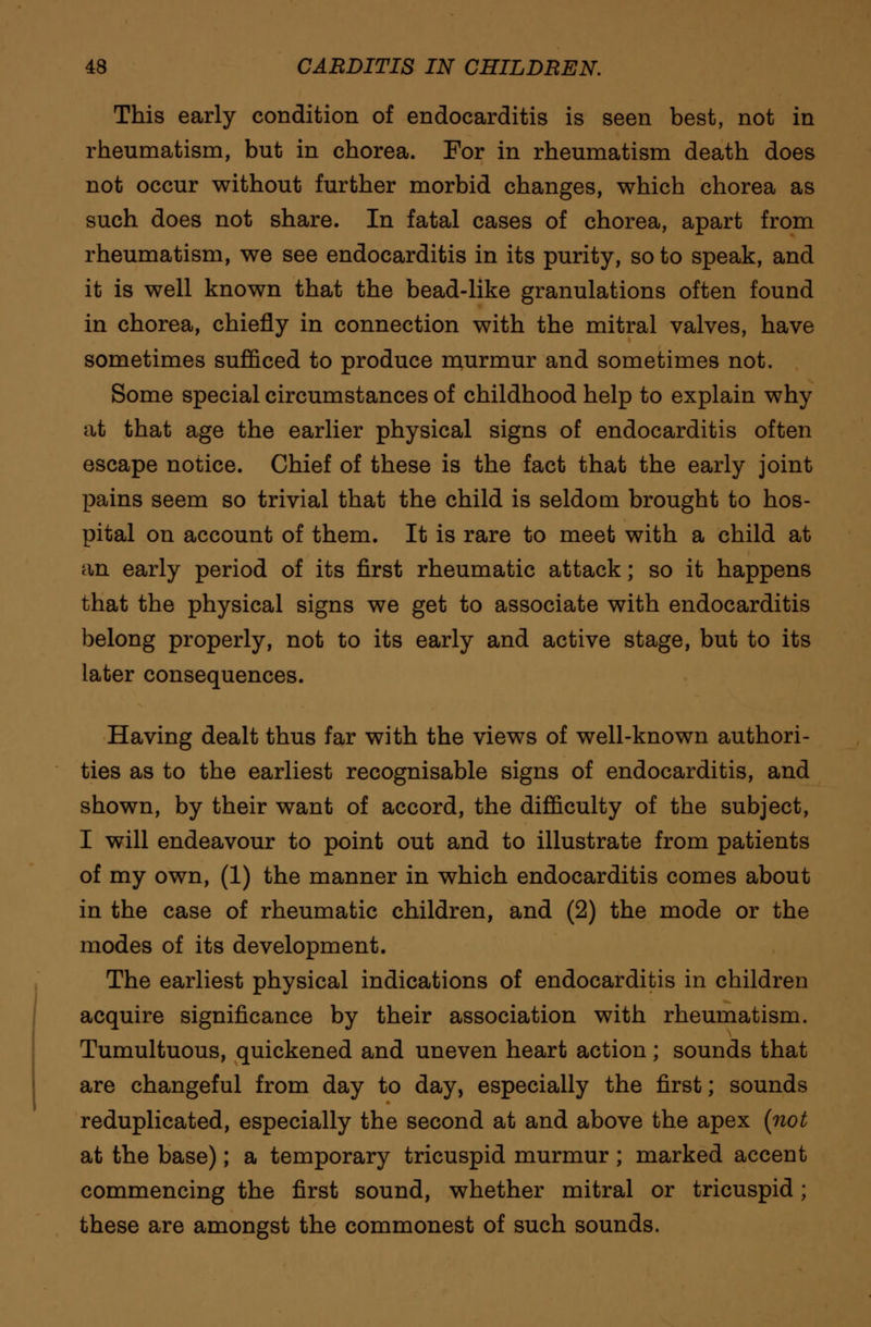 This early condition of endocarditis is seen best, not in rheumatism, but in chorea. For in rheumatism death does not occur without further morbid changes, which chorea as such does not share. In fatal cases of chorea, apart from rheumatism, we see endocarditis in its purity, so to speak, and it is well known that the bead-like granulations often found in chorea, chiefly in connection with the mitral valves, have sometimes sufficed to produce murmur and sometimes not. Some special circumstances of childhood help to explain why at that age the earlier physical signs of endocarditis often escape notice. Chief of these is the fact that the early joint pains seem so trivial that the child is seldom brought to hos- pital on account of them. It is rare to meet with a child at an early period of its first rheumatic attack; so it happens that the physical signs we get to associate with endocarditis belong properly, not to its early and active stage, but to its later consequences. Having dealt thus far with the views of well-known authori- ties as to the earliest recognisable signs of endocarditis, and shown, by their want of accord, the difficulty of the subject, I will endeavour to point out and to illustrate from patients of my own, (1) the manner in which endocarditis comes about in the case of rheumatic children, and (2) the mode or the modes of its development. The earliest physical indications of endocarditis in children acquire significance by their association with rheumatism. Tumultuous, quickened and uneven heart action; sounds that are changeful from day to day, especially the first; sounds reduplicated, especially the second at and above the apex (not at the base); a temporary tricuspid murmur ; marked accent commencing the first sound, whether mitral or tricuspid; these are amongst the commonest of such sounds.