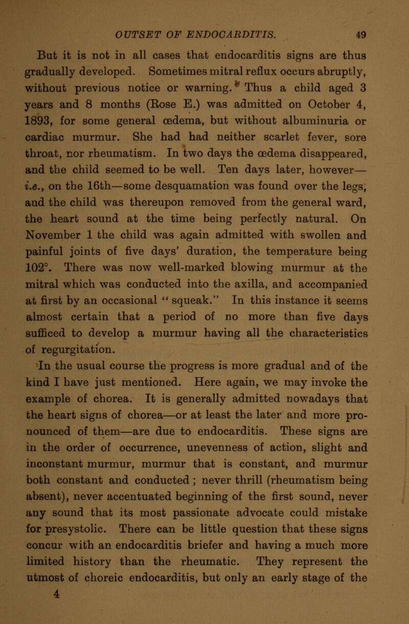 But it is not in all cases that endocarditis signs are thus gradually developed. Sometimes mitral reflux occurs abruptly, without previous notice or warning.f Thus a child aged 3 years and 8 months (Kose E.) was admitted on October 4, 1893, for some general oedema, but without albuminuria or cardiac murmur. She had had neither scarlet fever, sore throat, nor rheumatism. In two days the oedema disappeared, and the child seemed to be well. Ten days later, however— i.e., on the 16th—some desquamation was found over the legs, and the child was thereupon removed from the general ward, the heart sound at the time being perfectly natural. On November 1 the child was again admitted with swollen and painful joints of five days' duration, the temperature being 102°. There was now well-marked blowing murmur at the mitral which was conducted into the axilla, and accompanied at first by an occasional  squeak. In this instance it seems almost certain that a period of no more than five days sufficed to develop a murmur having all the characteristics of regurgitation. In the usual course the progress is more gradual and of the kind I have just mentioned. Here again, we may invoke the example of chorea. It is generally admitted nowadays that the heart signs of chorea—or at least the later and more pro- nounced of them—are due to endocarditis. These signs are in the order of occurrence, unevenness of action, slight and inconstant murmur, murmur that is constant, and murmur both constant and conducted ; never thrill (rheumatism being absent), never accentuated beginning of the first sound, never any sound that its most passionate advocate could mistake for presystolic. There can be little question that these signs concur with an endocarditis briefer and having a much more limited history than the rheumatic. They represent the utmost of choreic endocarditis, but only an early stage of the 4