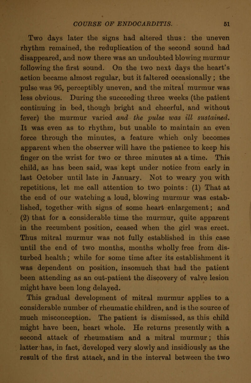 Two days later the signs had altered thus : the uneven rhythm remained, the reduplication of the second sound had disappeared, and now there was an undoubted blowing murmur following the first sound. On the two next days the heart's action became almost regular, but it faltered occasionally ; the pulse was 96, perceptibly uneven, and the mitral murmur was less obvious. During the succeeding three weeks (the patient continuing in bed, though bright and cheerful, and without fever) the murmur varied and the pulse teas ill sustained. It was even as to rhythm, but unable to maintain an even force through the minutes, a feature which only becomes apparent when the observer will have the patience to keep his finger on the wrist for two or three minutes at a time. This child, as has been said, was kept under notice from early in last October until late in January. Not to weary you with repetitions, let me call attention to two points : (1) That at the end of our watching a loud, blowing murmur was estab- lished, together with signs of some heart enlargement; and (2) that for a considerable time the murmur, quite apparent in the recumbent position, ceased when the girl was erect. Thus mitral murmur was not fully established in this case until the end of two months, months wholly free from dis- turbed health; while for some time after its establishment it was dependent on position, insomuch that had the patient been attending as an out-patient the discovery of valve lesion might have been long delayed. This gradual development of mitral murmur applies to a considerable number of rheumatic children, and is the source of much misconception. The patient is dismissed, as this child might have been, heart whole. He returns presently with a second attack of rheumatism and a mitral murmur; this latter has, in fact, developed very slowly and insidiously as the result of the first attack, and in the interval between the two