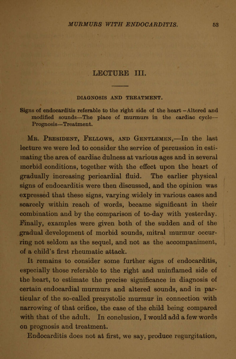 LECTUEE III. DIAGNOSIS AND TREATMENT. Signs of endocarditis referable to the right side of the heart -Altered and modified sounds—The place of murmurs in the cardiac cycle— Prognosis—Treatment. Mb. President, Fellows, and Gentlemen,—In the last lecture we were led to consider the service of percussion in esti- mating the area of cardiac dulness at various ages and in several morbid conditions, together with the effect upon the heart of gradually increasing pericardial fluid. The earlier physical signs of endocarditis were then discussed, and the opinion was expressed that these signs, varying widely in various cases and scarcely within reach of words, became significant in their combination and by the comparison of to-day with yesterday. Finally, examples were given both of the sudden and of the gradual development of morbid sounds, mitral murmur occur- ring not seldom as the sequel, and not as the accompaniment, of a child's first rheumatic attack. It remains to consider some further signs of endocarditis, especially those referable to the right and uninflamed side of the heart, to estimate the precise significance in diagnosis of certain endocardial murmurs and altered sounds, and in par- ticular of the so-called presystolic murmur in connection with narrowing of that orifice, the case of the child being compared with that of the adult. In conclusion, I would add a few words on prognosis and treatment. Endocarditis does not at first, we say, produce regurgitation,