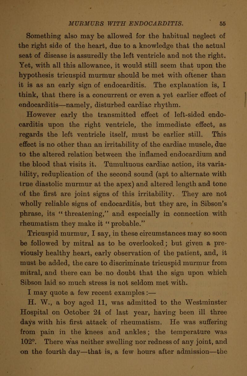 Something also may be allowed for the habitual neglect of the right side of the heart, due to a knowledge that the actual seat of disease is assuredly the left ventricle and not the right. Yet, with all this allowance, it would still seem that upon the hypothesis tricuspid murmur should be met with oftener than it is as an early sign of endocarditis. The explanation is, I think, that there is a concurrent or even a yet earlier effect of endocarditis—namely, disturbed cardiac rhythm. However early the transmitted effect of left-sided endo- carditis upon the right ventricle, the immediate effect, as regards the left ventricle itself, must be earlier still. This effect is no other than an irritability of the cardiac muscle, due to the altered relation between the inflamed endocardium and the blood that visits it. Tumultuous cardiac action, its varia- bility, reduplication of the second sound (apt to alternate with true diastolic murmur at the apex) and altered length and tone of the first are joint signs of this irritability. They are not wholly reliable signs of endocarditis, but they are, in Sibson's phrase, its  threatening, and especially in connection with rheumatism they make it  probable. Tricuspid murmur, I say, in these circumstances may so soon be followed by mitral as to be overlooked; but given a pre- viously healthy heart, early observation of the patient, and, it must be added, the care to discriminate tricuspid murmur from mitral, and there can be no doubt that the sign upon which Sibson laid so much stress is not seldom met with. I may quote a few recent examples :— H. W., a boy aged 11, was admitted to the Westminster Hospital on October 24 of last year, having been ill three days with his first attack of rheumatism. He was suffering from pain in the knees and ankles; the temperature was 102°. There was neither swelling nor redness of any joint, and on the fourth day—that is, a few hours after admission—the