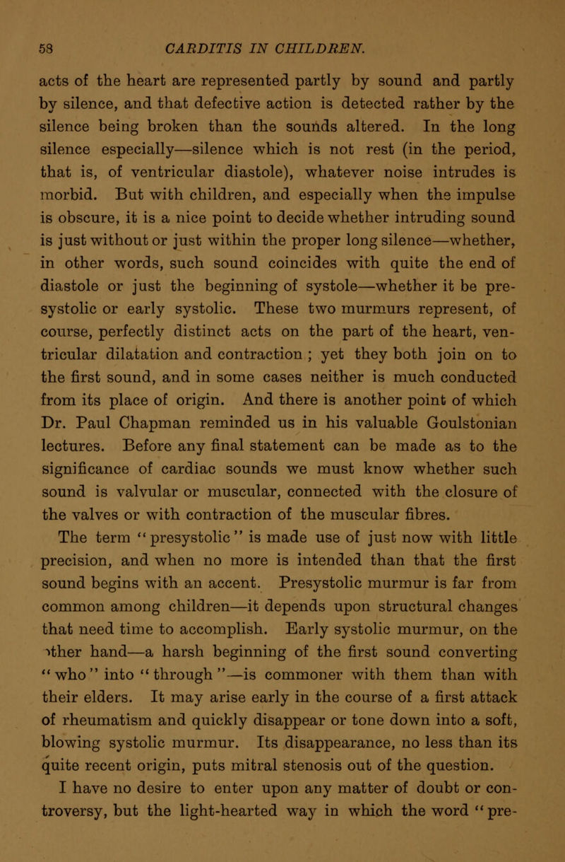 acts of the heart are represented partly by sound and partly by silence, and that defective action is detected rather by the silence being broken than the sounds altered. In the long silence especially—silence which is not rest (in the period, that is, of ventricular diastole), whatever noise intrudes is morbid. But with children, and especially when the impulse is obscure, it is a nice point to decide whether intruding sound is just without or just within the proper long silence—whether, in other words, such sound coincides with quite the end of diastole or just the beginning of systole—whether it be pre- systolic or early systolic. These two murmurs represent, of course, perfectly distinct acts on the part of the heart, ven- tricular dilatation and contraction ; yet they both join on to the first sound, and in some cases neither is much conducted from its place of origin. And there is another point of which Dr. Paul Chapman reminded us in his valuable Goulstonian lectures. Before any final statement can be made as to the significance of cardiac sounds we must know whether such sound is valvular or muscular, connected with the closure of the valves or with contraction of the muscular fibres. The term  presystolic  is made use of just now with little precision, and when no more is intended than that the first sound begins with an accent. Presystolic murmur is far from common among children—it depends upon structural changes that need time to accomplish. Early systolic murmur, on the ^ther hand—a harsh beginning of the first sound converting who into through—is commoner with them than with their elders. It may arise early in the course of a first attack of rheumatism and quickly disappear or tone down into a soft, blowing systolic murmur. Its disappearance, no less than its quite recent origin, puts mitral stenosis out of the question. I have no desire to enter upon any matter of doubt or con- troversy, but the light-hearted way in which the word pre-