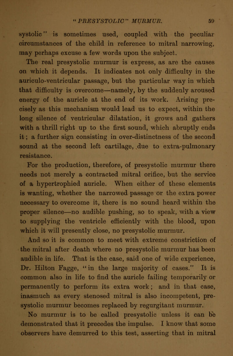 systolic is sometimes used, coupled with the peculiar circumstances of the child in reference to mitral narrowing, may perhaps excuse a few words upon the subject. The real presystolic murmur is express, as are the causes on which it depends. It indicates not only difficulty in the auriculo-ventricular passage, but the particular way in which that difficulty is overcome—namely, by the suddenly aroused energy of the auricle at the end of its work. Arising pre- cisely as this mechanism would lead us to expect, within the long silence of ventricular dilatation, it grows and gathers with a thrill right up to the first sound, which abruptly ends it; a further sign consisting in over-distinctness of the second sound at the second left cartilage, .due to extra-pulmonary resistance. For the production, therefore, of presystolic murmur there needs not merely a contracted mitral orifice, but the service of a hypertrophied auricle. When either of these elements is wanting, whether the narrowed passage or the extra power necessary to overcome it, there is no sound heard within the proper silence—no audible pushing, so to speak, with a view to supplying the ventricle efficiently with the blood, upon which it will presently close, no presystolic murmur. And so it is common to meet with extreme constriction of the mitral after death where no presystolic murmur has been audible in life. That is the case, said one of wide experience, Dr. Hilton Fagge,  in the large majority of cases. It is common also in life to find the auricle failing temporarily or permanently to perform its extra work; and in that case, inasmuch as every stenosed mitral is also incompetent, pre- systolic murmur becomes replaced by regurgitant murmur. No murmur is to be called presystolic unless it can be demonstrated that it precedes the impulse. I know that some observers have demurred to this test, asserting that in mitral