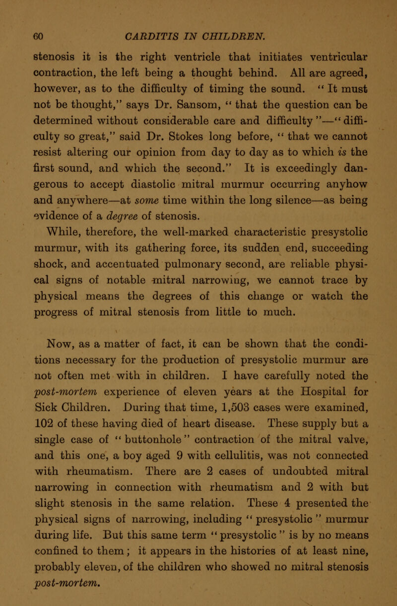 stenosis it is the right ventricle that initiates ventricular contraction, the left being a thought behind. All are agreed, however, as to the difficulty of timing the sound.  It must not be thought, says Dr. Sansom,  that the question can be determined without considerable care and difficulty—diffi- culty so great, said Dr. Stokes long before,  that we cannot resist altering our opinion from day to day as to which is the first sound, and which the second. It is exceedingly dan- gerous to accept diastolic mitral murmur occurring anyhow and anywhere—at some time within the long silence—as being evidence of a degree of stenosis. While, therefore, the well-marked characteristic presystolic murmur, with its gathering force, its sudden end, succeeding shock, and accentuated pulmonary second, are reliable physi- cal signs of notable ^nitral narrowing, we cannot trace by physical means the degrees of this change or watch the progress of mitral stenosis from little to much. Now, as a matter of fact, it can be shown that the condi- tions necessary for the production of presystolic murmur are not often met with in children. I have carefully noted the post-mortem experience of eleven years at the Hospital for Sick Children. During that time, 1,503 cases were examined, 102 of these having died of heart disease. These supply but a single case of buttonhole contraction of the mitral valve, and this one, a boy aged 9 with cellulitis, was not connected with rheumatism. There are 2 cases of undoubted mitral narrowing in connection with rheumatism and 2 with but slight stenosis in the same relation. These 4 presented the physical signs of narrowing, including  presystolic  murmur during life. But this same term  presystolic  is by no means confined to them; it appears in the histories of at least nine, probably eleven, of the children who showed no mitral stenosis post-mortem.