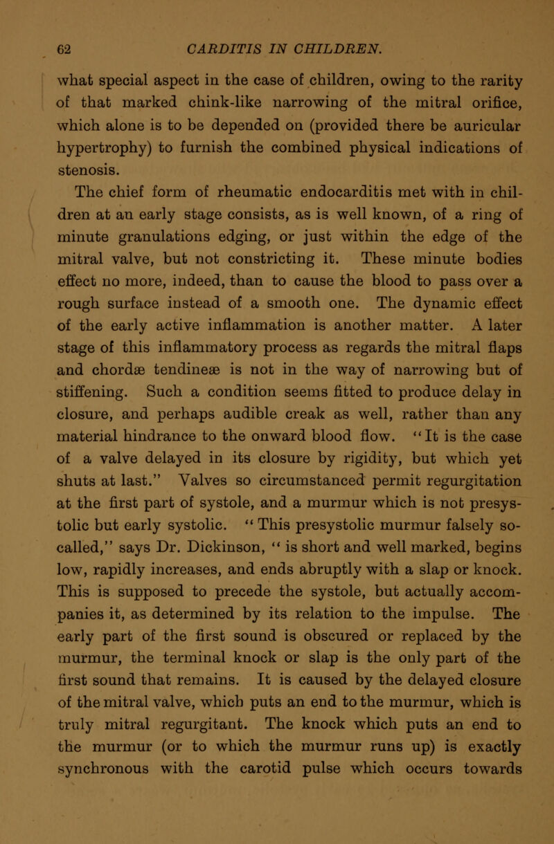 what special aspect in the case of children, owing to the rarity of that marked chink-like narrowing of the mitral orifice, which alone is to be depended on (provided there be auricular hypertrophy) to furnish the combined physical indications of stenosis. The chief form of rheumatic endocarditis met with in chil- dren at an early stage consists, as is well known, of a ring of minute granulations edging, or just within the edge of the mitral valve, but not constricting it. These minute bodies effect no more, indeed, than to cause the blood to pass over a rough surface instead of a smooth one. The dynamic effect of the early active inflammation is another matter. A later stage of this inflammatory process as regards the mitral flaps and chordae tendineae is not in the way of narrowing but of stiffening. Such a condition seems fitted to produce delay in closure, and perhaps audible creak as well, rather than any material hindrance to the onward blood flow. It is the case of a valve delayed in its closure by rigidity, but which yet shuts at last. Valves so circumstanced permit regurgitation at the first part of systole, and a murmur which is not presys- tolic but early systolic.  This presystolic murmur falsely so- called, says Dr. Dickinson,  is short and well marked, begins low, rapidly increases, and ends abruptly with a slap or knock. This is supposed to precede the systole, but actually accom- panies it, as determined by its relation to the impulse. The early part of the first sound is obscured or replaced by the murmur, the terminal knock or slap is the only part of the first sound that remains. It is caused by the delayed closure of the mitral valve, which puts an end to the murmur, which is truly mitral regurgitant. The knock which puts an end to the murmur (or to which the murmur runs up) is exactly synchronous with the carotid pulse which occurs towards