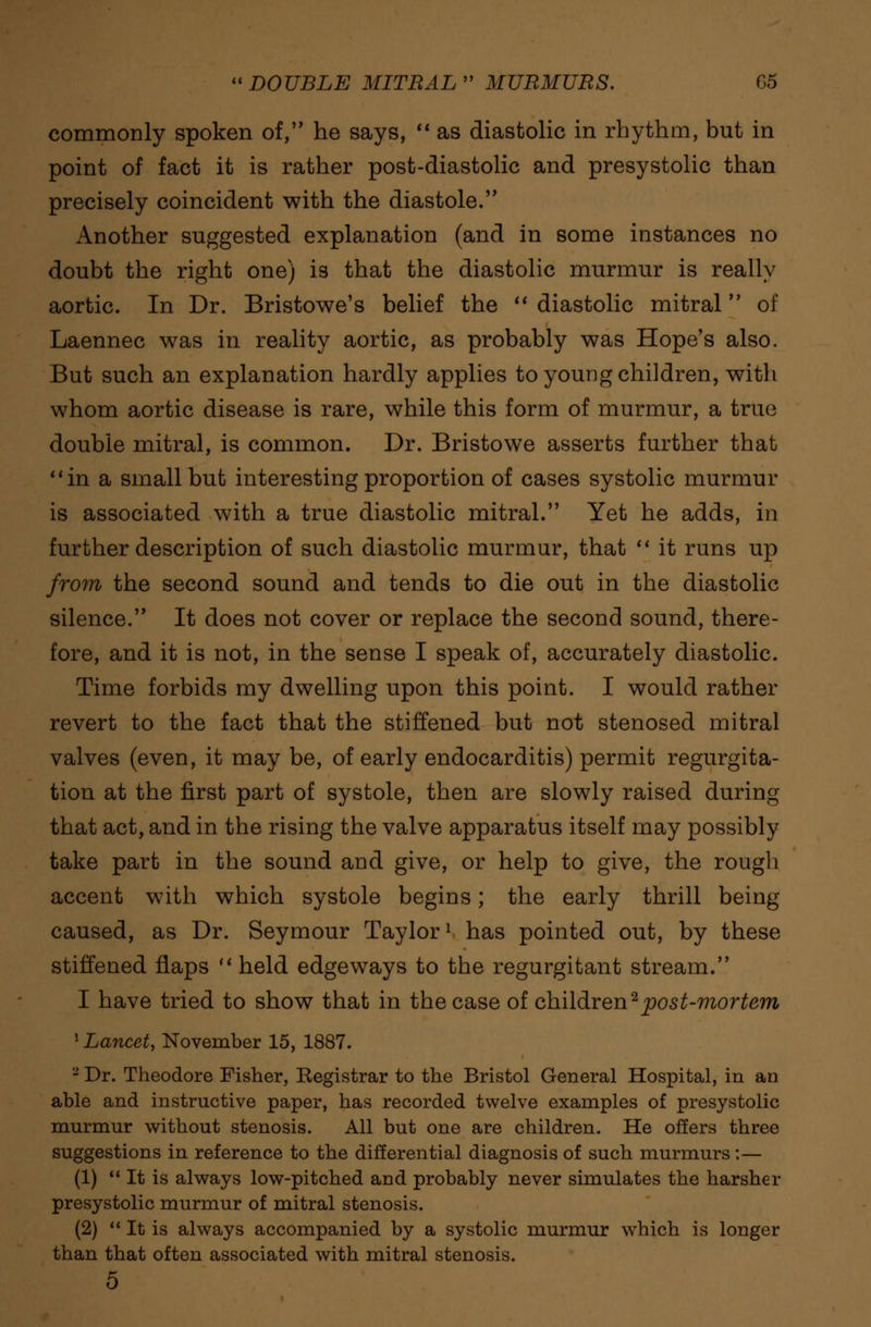 commonly spoken of, he says,  as diastolic in rhythm, but in point of fact it is rather post-diastolic and presystolic than precisely coincident with the diastole. Another suggested explanation (and in some instances no doubt the right one) is that the diastolic murmur is really aortic. In Dr. Bristowe's belief the  diastolic mitral of Laennec was in reality aortic, as probably was Hope's also. But such an explanation hardly applies to young children, with whom aortic disease is rare, while this form of murmur, a true double mitral, is common. Dr. Bristowe asserts further that in a small but interesting proportion of cases systolic murmur is associated with a true diastolic mitral. Yet he adds, in further description of such diastolic murmur, that  it runs up from the second sound and tends to die out in the diastolic silence. It does not cover or replace the second sound, there- fore, and it is not, in the sense I speak of, accurately diastolic. Time forbids my dwelling upon this point. I would rather revert to the fact that the stiffened but not stenosed mitral valves (even, it may be, of early endocarditis) permit regurgita- tion at the first part of systole, then are slowly raised during that act, and in the rising the valve apparatus itself may possibly take part in the sound and give, or help to give, the rough accent with which systole begins; the early thrill being caused, as Dr. Seymour Taylor1 has pointed out, by these stiffened flaps  held edgeways to the regurgitant stream. I have tried to show that in the case of children ^post-mortem 1 Lancet, November 15, 1887. 8 Dr. Theodore Fisher, Registrar to the Bristol General Hospital, in an able and instructive paper, has recorded twelve examples of presystolic murmur without stenosis. All but one are children. He offers three suggestions in reference to the differential diagnosis of such murmurs:— (1)  It is always low-pitched and probably never simulates the harsher presystolic murmur of mitral stenosis. (2)  It is always accompanied by a systolic murmur which is longer than that often associated with mitral stenosis. 5