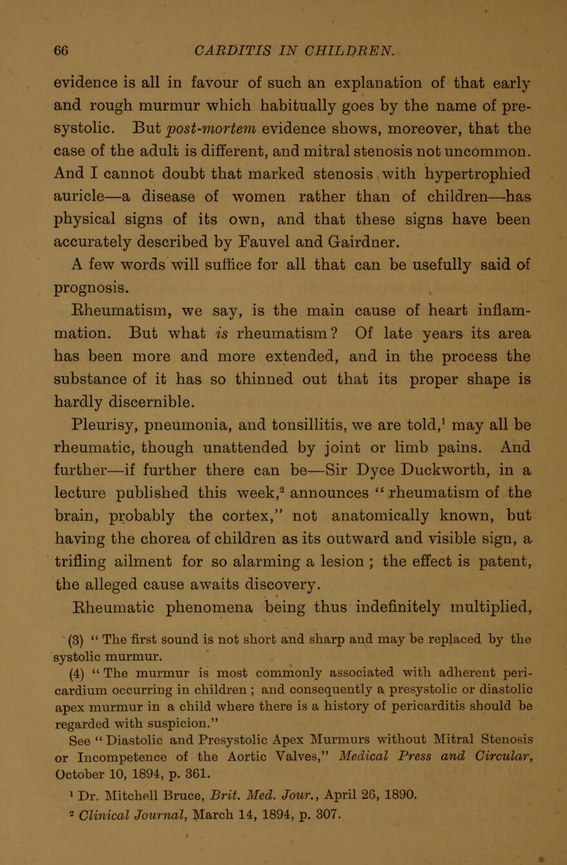 evidence is all in favour of such an explanation of that early and rough murmur which habitually goes by the name of pre- systolic. But post-mortem evidence shows, moreover, that the case of the adult is different, and mitral stenosis not uncommon. And I cannot doubt that marked stenosis with hypertrophied auricle—a disease of women rather than of children—has physical signs of its own, and that these signs have been accurately described by Fauvel and Gairdner. A few words will suffice for all that can be usefully said of prognosis. Eheumatism, we say, is the main cause of heart inflam- mation. But what is rheumatism? Of late years its area has been more and more extended, and in the process the substance of it has so thinned out that its proper shape is hardly discernible. Pleurisy, pneumonia, and tonsillitis, we are told,1 may all be rheumatic, though unattended by joint or limb pains. And further—if further there can be—Sir Dyce Duckworth, in a lecture published this week,2 announces  rheumatism of the brain, probably the cortex, not anatomically known, but having the chorea of children as its outward and visible sign, a trifling ailment for so alarming a lesion ; the effect is patent, the alleged cause awaits discovery. Eheumatic phenomena being thus indefinitely multiplied, (3)  The first sound is not short and sharp and may be replaced by the systolic murmur. (4)  The murmur is most commonly associated with adherent peri- cardium occurring in children ; and consequently a presystolic or diastolic apex murmur in a child where there is a history of pericarditis should be regarded with suspicion. See  Diastolic and Presystolic Apex Murmurs without Mitral Stenosis or Incompetence of the Aortic Valves, Medical Press and Circular, October 10, 1894, p. 361. 1 Dr, Mitchell Bruce, Brit. Med. Jour., April 26, 1890. 2 Clinical Journal, March 14, 1894, p. 307.