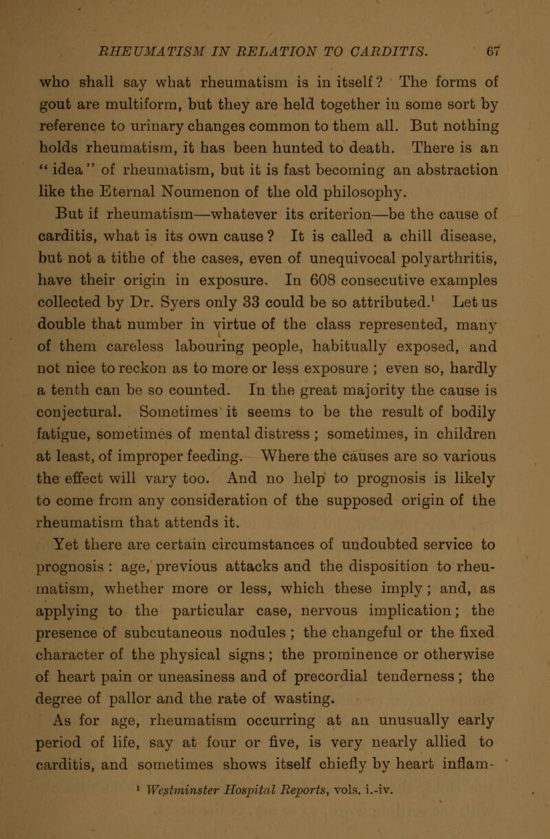 who shall say what rheumatism is in itself ? The forms of gout are multiform, but they are held together in some sort by reference to urinary changes common to them all. But nothing holds rheumatism, it has been hunted to death. There is an  idea of rheumatism, but it is fast becoming an abstraction like the Eternal Noumenon of the old philosophy. But if rheumatism—whatever its criterion—be the cause of carditis, what is its own cause ? It is called a chill disease, but not a tithe of the cases, even of unequivocal polyarthritis, have their origin in exposure. In 608 consecutive examples collected by Dr. Syers only 33 could be so attributed.1 Let us double that number in virtue of the class represented, many of them careless labouring people, habitually exposed, and not nice to reckon as to more or less exposure ; even so, hardly a tenth can be so counted. In the great majority the cause is conjectural. Sometimes it seems to be the result of bodily fatigue, sometimes of mental distress ; sometimes, in children at least, of improper feeding. Where the causes are so various the effect will vary too. And no help' to prognosis is likely to come from any consideration of the supposed origin of the rheumatism that attends it. Yet there are certain circumstances of undoubted service to prognosis : age, previous attacks and the disposition to rheu- matism, whether more or less, which these imply ; and, as applying to the particular case, nervous implication; the presence of subcutaneous nodules ; the changeful or the fixed character of the physical signs; the prominence or otherwise of heart pain or uneasiness and of precordial tenderness; the degree of pallor and the rate of wasting. As for age, rheumatism occurring at an unusually early period of life, say at four or five, is very nearly allied to carditis, and sometimes shows itself chiefly by heart inflam- 1 Westminster Hospital Reports, vols, i.-iv.