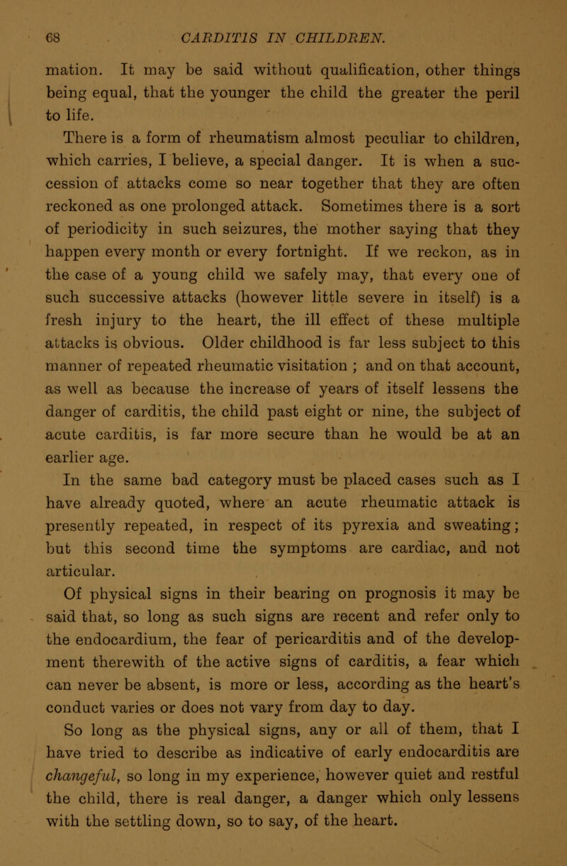 mation. It may be said without qualification, other things being equal, that the younger the child the greater the peril to life. There is a form of rheumatism almost peculiar to children, which carries, I believe, a special danger. It is when a suc- cession of attacks come so near together that they are often reckoned as one prolonged attack. Sometimes there is a sort of periodicity in such seizures, the mother saying that they happen every month or every fortnight. If we reckon, as in the case of a young child we safely may, that every one of such successive attacks (however little severe in itself) is a fresh injury to the heart, the ill effect of these multiple attacks is obvious. Older childhood is far less subject to this manner of repeated rheumatic visitation ; and on that account, as well as because the increase of years of itself lessens the danger of carditis, the child past eight or nine, the subject of acute carditis, is far more secure than he would be at an earlier age. In the same bad category must be placed cases such as I have already quoted, where an acute rheumatic attack is presently repeated, in respect of its pyrexia and sweating; but this second time the symptoms are cardiac, and not articular. Of physical signs in their bearing on prognosis it may be said that, so long as such signs are recent and refer only to the endocardium, the fear of pericarditis and of the develop- ment therewith of the active signs of carditis, a fear which can never be absent, is more or less, according as the heart's conduct varies or does not vary from day to day. So long as the physical signs, any or all of them, that I have tried to describe as indicative of early endocarditis are changeful, so long in my experience, however quiet and restful the child, there is real danger, a danger which only lessens with the settling down, so to say, of the heart.