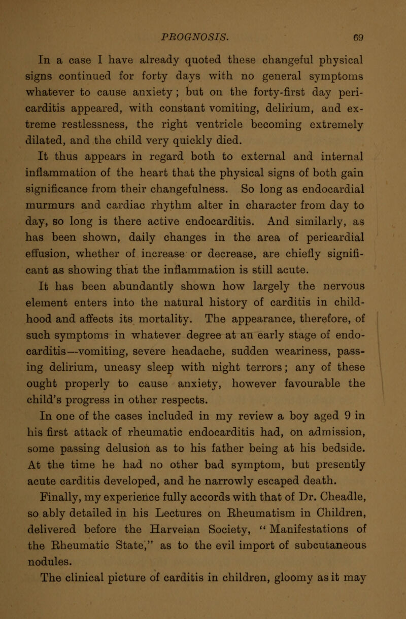 In a case I have already quoted these changeful physical signs continued for forty days with no general symptoms whatever to cause anxiety ; but on the forty-first day peri- carditis appeared, with constant vomiting, delirium, and ex- treme restlessness, the right ventricle becoming extremely dilated, and the child very quickly died. It thus appears in regard both to external and internal inflammation of the heart that the physical signs of both gain significance from their changefulness. So long as endocardial murmurs and cardiac rhythm alter in character from day to day, so long is there active endocarditis. And similarly, as has been shown, daily changes in the area of pericardial effusion, whether of increase or decrease, are chiefly signifi- cant as showing that the inflammation is still acute. It has been abundantly shown how largely the nervous element enters into the natural history of carditis in child- hood and affects its mortality. The appearance, therefore, of such symptoms in whatever degree at an early stage of endo- carditis—vomiting, severe headache, sudden weariness, pass- ing delirium, uneasy sleep with night terrors; any of these ought properly to cause anxiety, however favourable the child's progress in other respects. In one of the cases included in my review a boy aged 9 in his first attack of rheumatic endocarditis had, on admission, some passing delusion as to his father being at his bedside. At the time he had no other bad symptom, but presently acute carditis developed, and he narrowly escaped death. Finally, my experience fully accords with that of Dr. Cheadle, so ably detailed in his Lectures on Eheumatism in Children, delivered before the Harveian Society,  Manifestations of the Eheumatic State, as to the evil import of subcutaneous nodules. The clinical picture of carditis in children, gloomy as it may