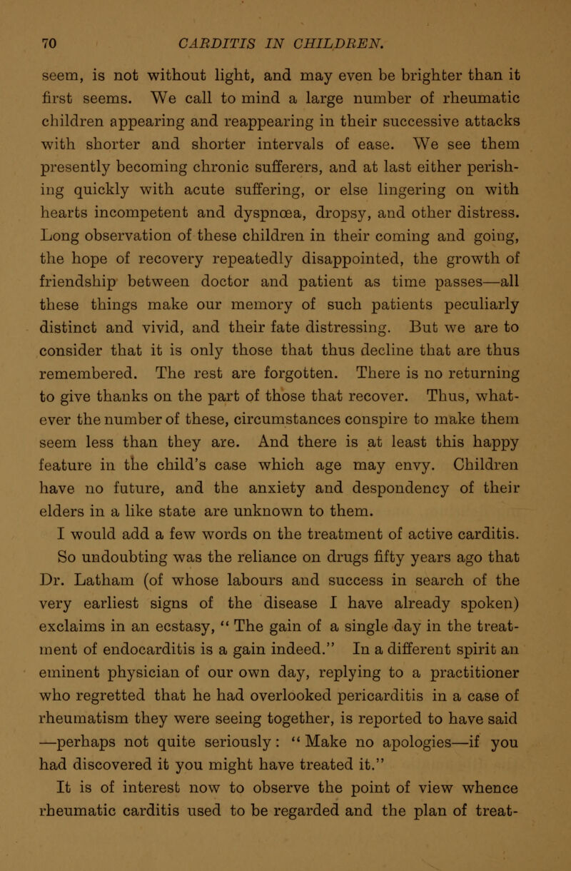 seem, is not without light, and may even be brighter than it first seems. We call to mind a large number of rheumatic children appearing and reappearing in their successive attacks with shorter and shorter intervals of ease. We see them presently becoming chronic sufferers, and at last either perish- ing quickly with acute suffering, or else lingering on with hearts incompetent and dyspnoea, dropsy, and other distress. Long observation of these children in their coming and going, the hope of recovery repeatedly disappointed, the growth of friendship between doctor and patient as time passes—all these things make our memory of such patients peculiarly distinct and vivid, and their fate distressing. But we are to consider that it is only those that thus decline that are thus remembered. The rest are forgotten. There is no returning to give thanks on the part of those that recover. Thus, what- ever the number of these, circumstances conspire to make them seem less than they are. And there is at least this happy feature in the child's case which age may envy. Children have no future, and the anxiety and despondency of their elders in a like state are unknown to them. I would add a few words on the treatment of active carditis. So undoubting was the reliance on drugs fifty years ago that Dr. Latham (of whose labours and success in search of the very earliest signs of the disease I have already spoken) exclaims in an ecstasy,  The gain of a single day in the treat- ment of endocarditis is a gain indeed. In a different spirit an eminent physician of our own day, replying to a practitioner who regretted that he had overlooked pericarditis in a case of rheumatism they were seeing together, is reported to have said —perhaps not quite seriously:  Make no apologies—if you had discovered it you might have treated it. It is of interest now to observe the point of view whence rheumatic carditis used to be regarded and the plan of treat-