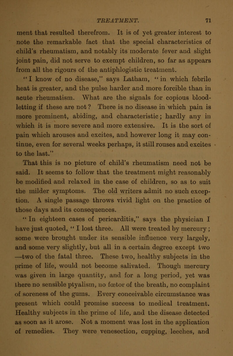 ment that resulted therefrom. It is of yet greater interest to note the remarkable fact that the special characteristics of child's rheumatism, and notably its moderate fever and slight joint pain, did not serve to exempt children, so far as appears from all the rigours of the antiphlogistic treatment. I know of no disease, says Latham, in which febrile heat is greater, and the pulse harder and more forcible than in acute rheumatism. What are the signals for copious blood- letting if these are not ? There is no disease in which pain is more prominent, abiding, and characteristic; hardly any in which it is more severe and more extensive. It is the sort of pain which arouses and excites, and however long it may con- tinue, even for several weeks perhaps, it still rouses and excites to the last. That this is no picture of child's rheumatism need not be said. It seems to follow that the treatment might reasonably be modified and relaxed in the case of children, so as to suit the milder symptoms. The old writers admit no such excep- tion. A single passage throws vivid light on the practice of those days and its consequences.  In eighteen cases of pericarditis, says the physician I have just quoted,  I lost three. All were treated by mercury ; some were brought under its sensible influence very largely, and some very slightly, bub all in a certain degree except two —two of the fatal three. These two, healthy subjects in the prime of life, would not become salivated. Though mercury was given in large quantity, and for a long period, yet was there no sensible ptyalism, no foetor of the breath, no complaint of soreness of the gums. Every conceivable circumstance was present which could promise success to medical treatment. Healthy subjects in the prime of life, and the disease detected as soon as it arose. Not a moment was lost in the application of remedies. They were venesection, cupping, leeches, and