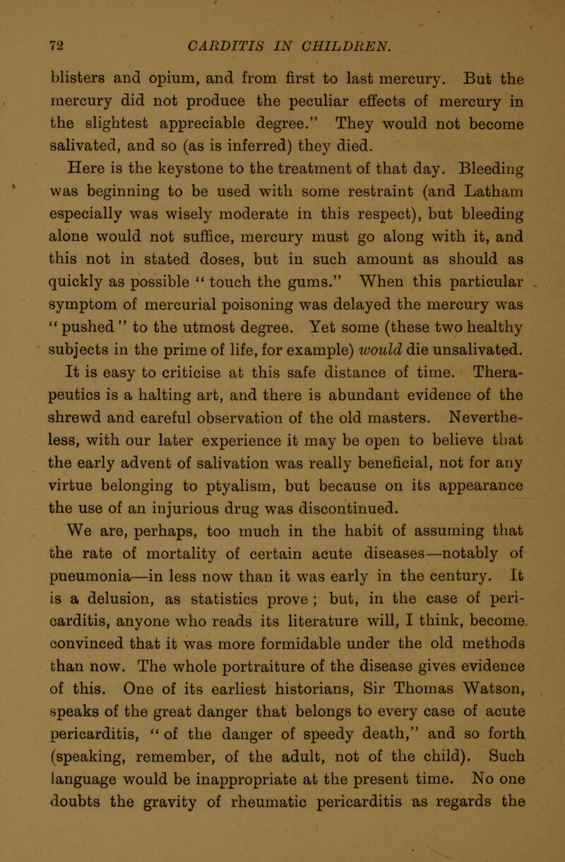 blisters and opium, and from first to last mercury. But the mercury did not produce the peculiar effects of mercury in the slightest appreciable degree. They would not become salivated, and so (as is inferred) they died. Here is the keystone to the treatment of that day. Bleeding was beginning to be used with some restraint (and Latham especially was wisely moderate in this respect), but bleeding alone would not suffice, mercury must go along with it, and this not in stated doses, but in such amount as should as quickly as possible  touch the gums. When this particular symptom of mercurial poisoning was delayed the mercury was  pushed  to the utmost degree. Yet some (these two healthy subjects in the prime of life, for example) tvould die unsalivated. It is easy to criticise at this safe distance of time. Thera- peutics is a halting art, and there is abundant evidence of the shrewd and careful observation of the old masters. Neverthe- less, with our later experience it may be open to believe that the early advent of salivation was really beneficial, not for any virtue belonging to ptyalism, but because on its appearance the use of an injurious drug was discontinued. We are, perhaps, too much in the habit of assuming that the rate of mortality of certain acute diseases—notably of pneumonia—in less now than it was early in the century. It is a delusion, as statistics prove ; but, in the case of peri- carditis, anyone who reads its literature will, I think, become convinced that it was more formidable under the old methods than now. The whole portraiture of the disease gives evidence of this. One of its earliest historians, Sir Thomas Watson, speaks of the great danger that belongs to every case of acute pericarditis,  of the danger of speedy death, and so forth (speaking, remember, of the adult, not of the child). Such language would be inappropriate at the present time. No one doubts the gravity of rheumatic pericarditis as regards the