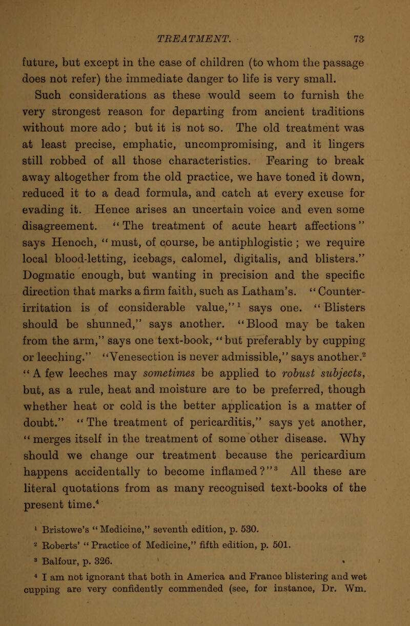 future, but except in the case of children (to whom the passage does not refer) the immediate danger to life is very small. Such considerations as these would seem to furnish the very strongest reason for departing from ancient traditions without more ado; but it is not so. The old treatment wras at least precise, emphatic, uncompromising, and it lingers still robbed of all those characteristics. Fearing to break away altogether from the old practice, we have toned it down, reduced it to a dead formula, and catch at every excuse for evading it. Hence arises an uncertain voice and even some disagreement.  The treatment of acute heart affections says Henoch, must, of course, be antiphlogistic ; we require local blood-letting, icebags, calomel, digitalis, and blisters. Dogmatic enough, but wanting in precision and the specific direction that marks a firm faith, such as Latham's.  Counter- irritation is of considerable value,1 says one. Blisters should be shunned, says another. Blood may be taken from the arm, says one text-book, but preferably by cupping or leeching. Venesection is never admissible, says another.2  A few leeches may sometimes be applied to robust subjects, but, as a rule, heat and moisture are to be preferred, though whether heat or cold is the better application is a matter of doubt. The treatment of pericarditis, says yet another, merges itself in the treatment of some other disease. Why should we change our treatment because the pericardium happens accidentally to become inflamed?3 All these are literal quotations from as many recognised text-books of the present time.4 1 Bristowe's  Medicine, seventh edition, p. 530. 2 Roberts' Practice of Medicine, fifth edition, p. 501. 3 Balfour, p. 326. 4 I am not ignorant that both in America and France blistering and wet cupping are very confidently commended (see, for instance, Dr. Wm.