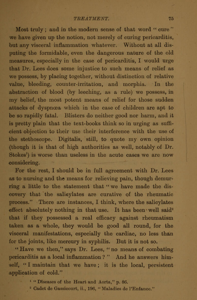 Most truly ; and in the modern sense of that word  cure  we have given up the notion, not merely of curing pericarditis, but any visceral inflammation whatever. Without at all dis- puting the formidable, even the dangerous nature of the old measures, especially in the case of pericarditis, I would urge that Dr. Lees does some injustice to such means of relief as we possess, by placing together, without distinction of relative value, bleeding, counter-irritation, and morphia. In the abstraction of blood (by leeching, as a rule) we possess, in my belief, the most potent means of relief for those sudden attacks of dyspnoea which in the case of children are apt to be so rapidly fatal. Blisters do neither good nor harm, and it is pretty plain that the text-books think so in urging as suffi- cient objection to their use their interference with the use of the stethoscope. Digitalis, still, to quote my own opinion (though it is that of high authorities as well, notably of Dr. Stokes1) is worse than useless in the acute cases we are now considering. For the rest, I should be in full agreement with Dr. Lees as to nursing and the means for relieving pain, though demur- ring a little to the statement that  we have made the dis- covery that the salicylates are curative of the rheumatic process. There are instances, I think, where the salicylates effect absolutely nothing in that use. It has been well said2 that if they possessed a real efficacy against rheumatism taken as a whole, they would be good all round, for the visceral manifestations, especially the cardiac, no less than for the joints, like mercury in syphilis. But it is not so. Have we then, says Dr. Lees, no means of combating pericarditis as a local inflammation ?  And he answers him- self,  I maintain that we have ; it is the local, persistent application of cold. 1  Diseases of the Heart and Aorta, p. 86. 2 Cadet de Gassicourt, ii., 196,  Maladies de l'Enfance.