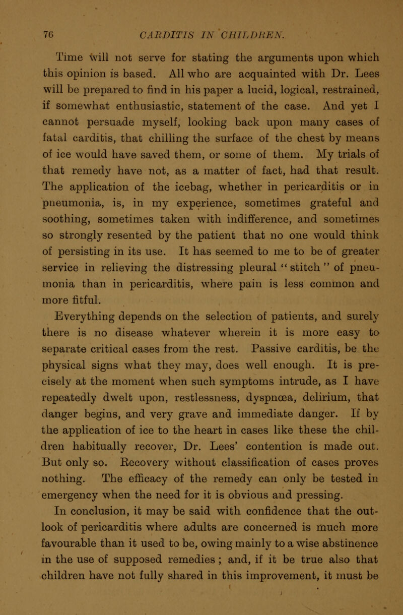 Time will not serve for stating the arguments upon which this opinion is based. All who are acquainted with Dr. Lees will be prepared to find in his paper a lucid, logical, restrained, if somewhat enthusiastic, statement of the case. And yet I cannot persuade myself, looking back upon many cases of fatal carditis, that chilling the surface of the chest by means of ice would have saved them, or some of them. My trials of that remedy have not, as a matter of fact, had that result. The application of the icebag, whether in pericarditis or in pneumonia, is, in my experience, sometimes grateful and soothing, sometimes taken with indifference, and sometimes so strongly resented by the patient that no one would think of persisting in its use. It has seemed to me to be of greater service in relieving the distressing pleural stitch of pneu- monia than in pericarditis, where pain is less common and more fitful. Everything depends on the selection of patients, and surely there is no disease whatever wherein it is more easy to separate critical cases from the rest. Passive carditis, be the physical signs what they may, does well enough. It is pre- cisely at the moment when such symptoms intrude, as I have repeatedly dwelt upon, restlessness, dyspnoea, delirium, that danger begins, and very grave and immediate danger. If by the application of ice to the heart in cases like these the chil- dren habitually recover, Dr. Lees' contention is made out. But only so. Kecovery without classification of cases proves nothing. The efficacy of the remedy can only be tested in emergency when the need for it is obvious and pressing. In conclusion, it may be said with confidence that the out- look of pericarditis where adults are concerned is much more favourable than it used to be, owing mainly to a wise abstinence in the use of supposed remedies ; and, if it be true also that children have not fully shared in this improvement, it must be