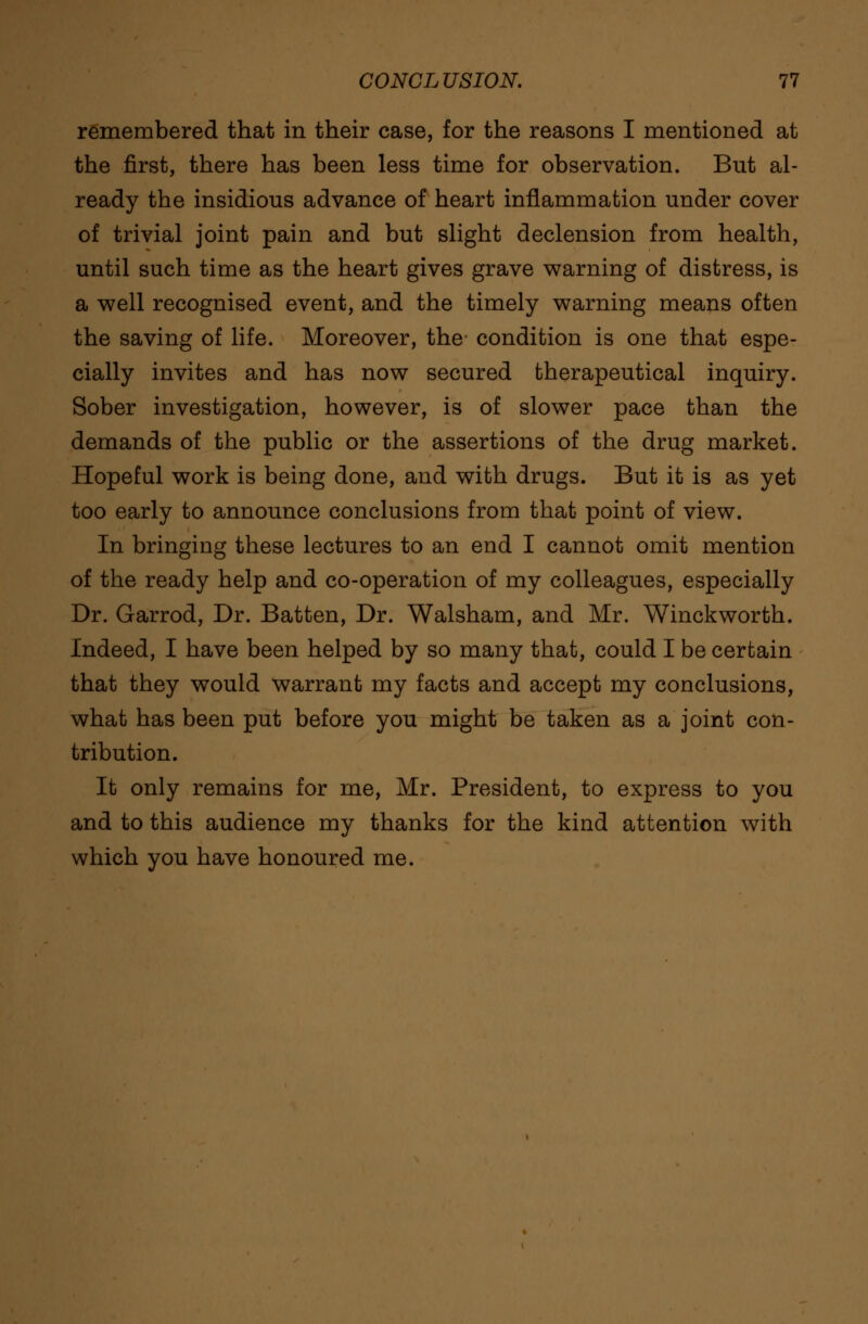 remembered that in their case, for the reasons I mentioned at the first, there has been less time for observation. But al- ready the insidious advance of heart inflammation under cover of trivial joint pain and but slight declension from health, until such time as the heart gives grave warning of distress, is a well recognised event, and the timely warning means often the saving of life. Moreover, the- condition is one that espe- cially invites and has now secured therapeutical inquiry. Sober investigation, however, is of slower pace than the demands of the public or the assertions of the drug market. Hopeful work is being done, and with drugs. But it is as yet too early to announce conclusions from that point of view. In bringing these lectures to an end I cannot omit mention of the ready help and co-operation of my colleagues, especially Dr. Garrod, Dr. Batten, Dr. Walsham, and Mr. Winckworth. Indeed, I have been helped by so many that, could I be certain that they would warrant my facts and accept my conclusions, what has been put before you might be taken as a joint con- tribution. It only remains for me, Mr. President, to express to you and to this audience my thanks for the kind attention with which you have honoured me.